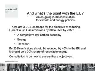 And what's the point with the EU?
An on-going 2030 consultation
for climate and energy policies
There are 3 EC Roadmaps for the objective of reducing
GreenHouse Gas emissions by 80 to 95% by 2050:
●
A competitive low carbon economy
●
Energy
●
Transport
By 2030 emissions should be reduced by 40% in the EU and
it should be a 30% share of renewable energy
Consultation is on how to ensure these objectives.
 