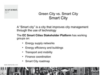 Green City vs. Smart City
Smart City
A “Smart city” is a city that improves city management
through the use of technology
The EC Smart Cities Stakeholder Platform has working
groups on:
●
Energy supply networks
●
Energy efficiency and buildings
●
Transport and mobility
●
Finance coordination
●
Smart City roadmap
 