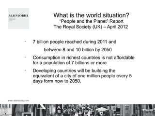 What is the world situation?
“People and the Planet” Report
The Royal Society (UK) – April 2012
•
7 billion people reached during 2011 and
between 8 and 10 billion by 2050
•
Consumption in richest countries is not affordable
for a population of 7 billions or more
•
Developing countries will be building the
equivalent of a city of one million people every 5
days form now to 2050.
 