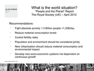 What is the world situation?
“People and the Planet” Report
The Royal Society (UK) – April 2012
Recommendations:
§
Fight absolute poverty 1.3 Billion people <1,25$/day
§
Reduce material consumption levels
§
Control fertility rates
§
Population and environment should be considered jointly
§
New Urbanisation should reduce material consumption and
environmental impact
§
Develop new socio-economic systems not dependent on
continuous growth
 