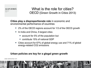 What is the role for cities?
OECD (Green Growth in Cities 2013)
Cities play a disproportionate role in economic and
environmental performance of countries
2% of the OECD regions account for 1/3 of the OECD growth
In India and China, 5 largest cities
account for 5% of the population but
contribute 15% of national GDP
Cities account for 67% of global energy use and 71% of global
energy-related CO2 emissions
Urban policies are key for a glogal green growth
 