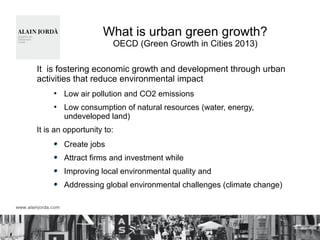 What is urban green growth?
OECD (Green Growth in Cities 2013)
It is fostering economic growth and development through urban
activities that reduce environmental impact
●
Low air pollution and CO2 emissions
●
Low consumption of natural resources (water, energy,
undeveloped land)
It is an opportunity to:
Create jobs
Attract firms and investment while
Improving local environmental quality and
Addressing global environmental challenges (climate change)
 