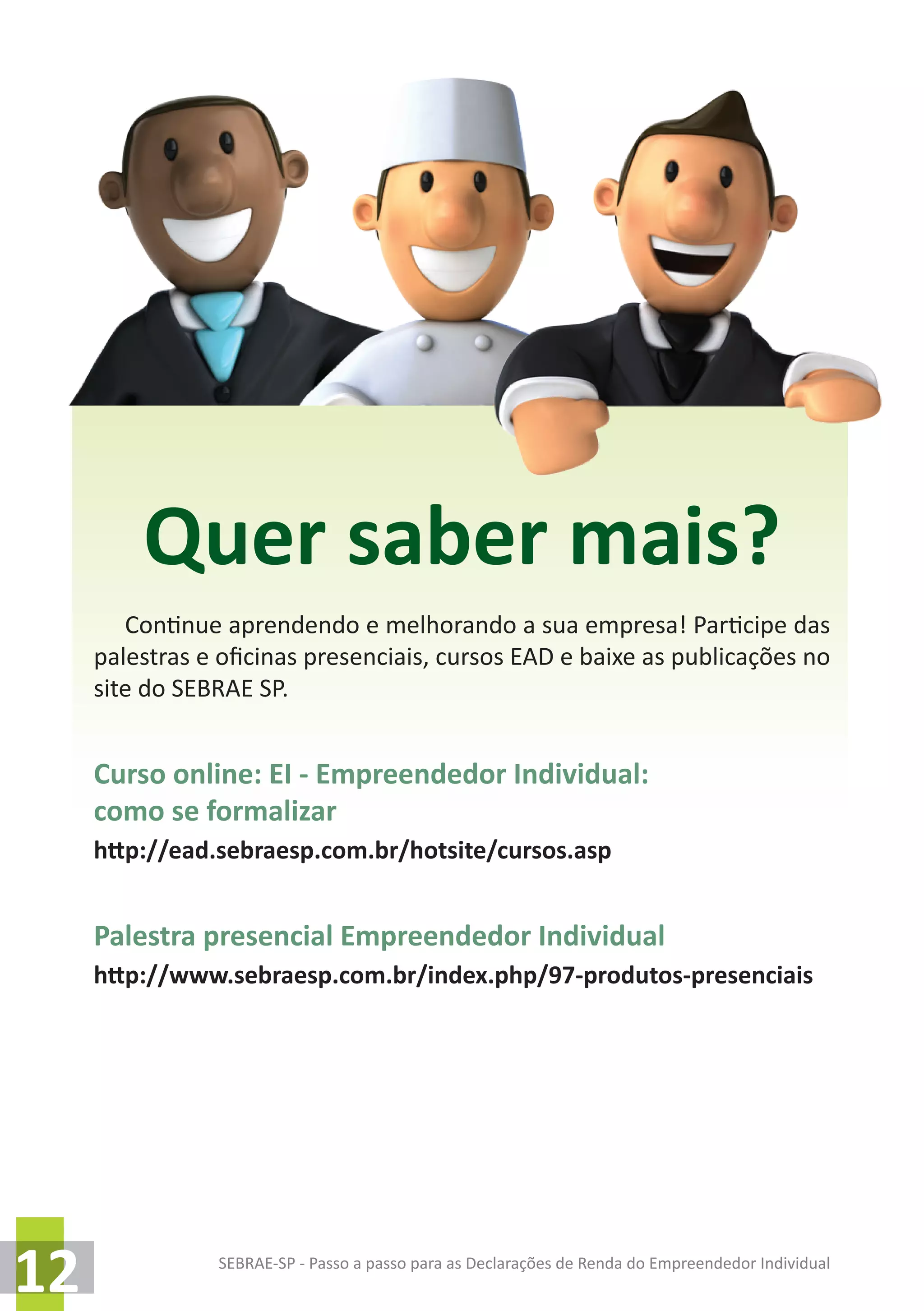 SEBRAE-SP - Passo a passo para as Declarações de Renda do Empreendedor Individual
12
Quer saber mais?
Continue aprendendo e melhorando a sua empresa! Participe das
palestras e oficinas presenciais, cursos EAD e baixe as publicações no
site do SEBRAE SP.
Curso online: EI - Empreendedor Individual:
como se formalizar
http://ead.sebraesp.com.br/hotsite/cursos.asp
Palestra presencial Empreendedor Individual
http://www.sebraesp.com.br/index.php/97-produtos-presenciais
 