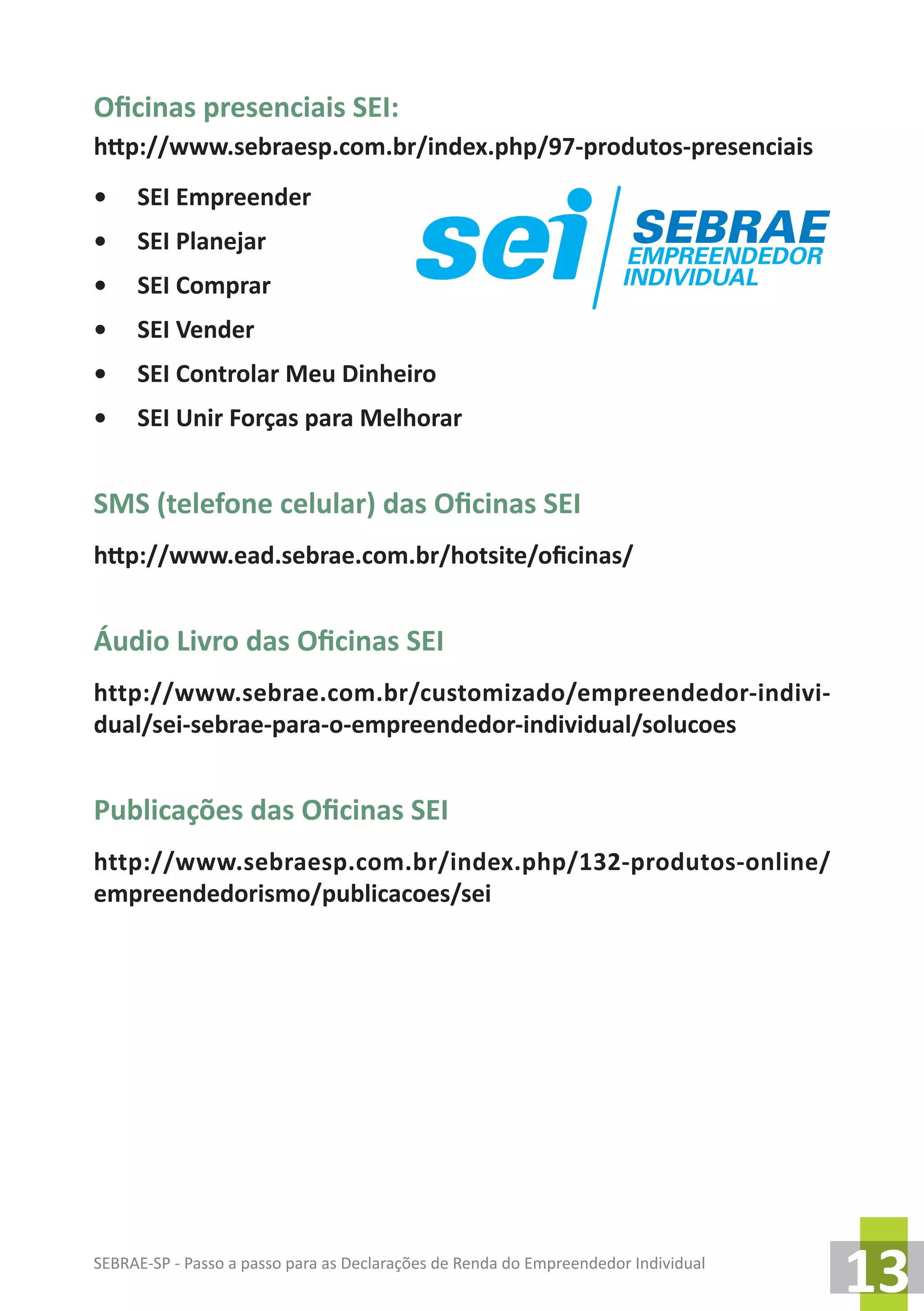 SEBRAE-SP - Passo a passo para as Declarações de Renda do Empreendedor Individual
13
Oficinas presenciais SEI:
http://www.sebraesp.com.br/index.php/97-produtos-presenciais
•	 SEI Empreender
•	 SEI Planejar
•	 SEI Comprar
•	 SEI Vender
•	 SEI Controlar Meu Dinheiro
•	 SEI Unir Forças para Melhorar
SMS (telefone celular) das Oficinas SEI
http://www.ead.sebrae.com.br/hotsite/oficinas/
Áudio Livro das Oficinas SEI
http://www.sebrae.com.br/customizado/empreendedor-indivi-
dual/sei-sebrae-para-o-empreendedor-individual/solucoes
Publicações das Oficinas SEI
http://www.sebraesp.com.br/index.php/132-produtos-online/
empreendedorismo/publicacoes/sei
 