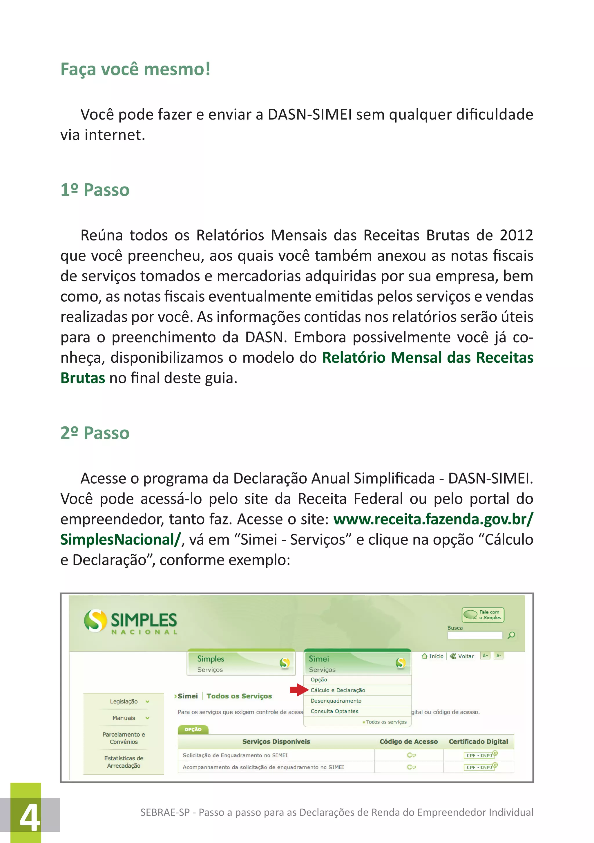SEBRAE-SP - Passo a passo para as Declarações de Renda do Empreendedor Individual
4
Faça você mesmo!
Você pode fazer e enviar a DASN-SIMEI sem qualquer dificuldade
via internet.
1º Passo
Reúna todos os Relatórios Mensais das Receitas Brutas de 2012
que você preencheu, aos quais você também anexou as notas fiscais
de serviços tomados e mercadorias adquiridas por sua empresa, bem
como, as notas fiscais eventualmente emitidas pelos serviços e vendas
realizadas por você. As informações contidas nos relatórios serão úteis
para o preenchimento da DASN. Embora possivelmente você já co-
nheça, disponibilizamos o modelo do Relatório Mensal das Receitas
Brutas no final deste guia.
2º Passo
Acesse o programa da Declaração Anual Simplificada - DASN-SIMEI.
Você pode acessá-lo pelo site da Receita Federal ou pelo portal do
empreendedor, tanto faz. Acesse o site: www.receita.fazenda.gov.br/
SimplesNacional/, vá em “Simei - Serviços” e clique na opção “Cálculo
e Declaração”, conforme exemplo:
 