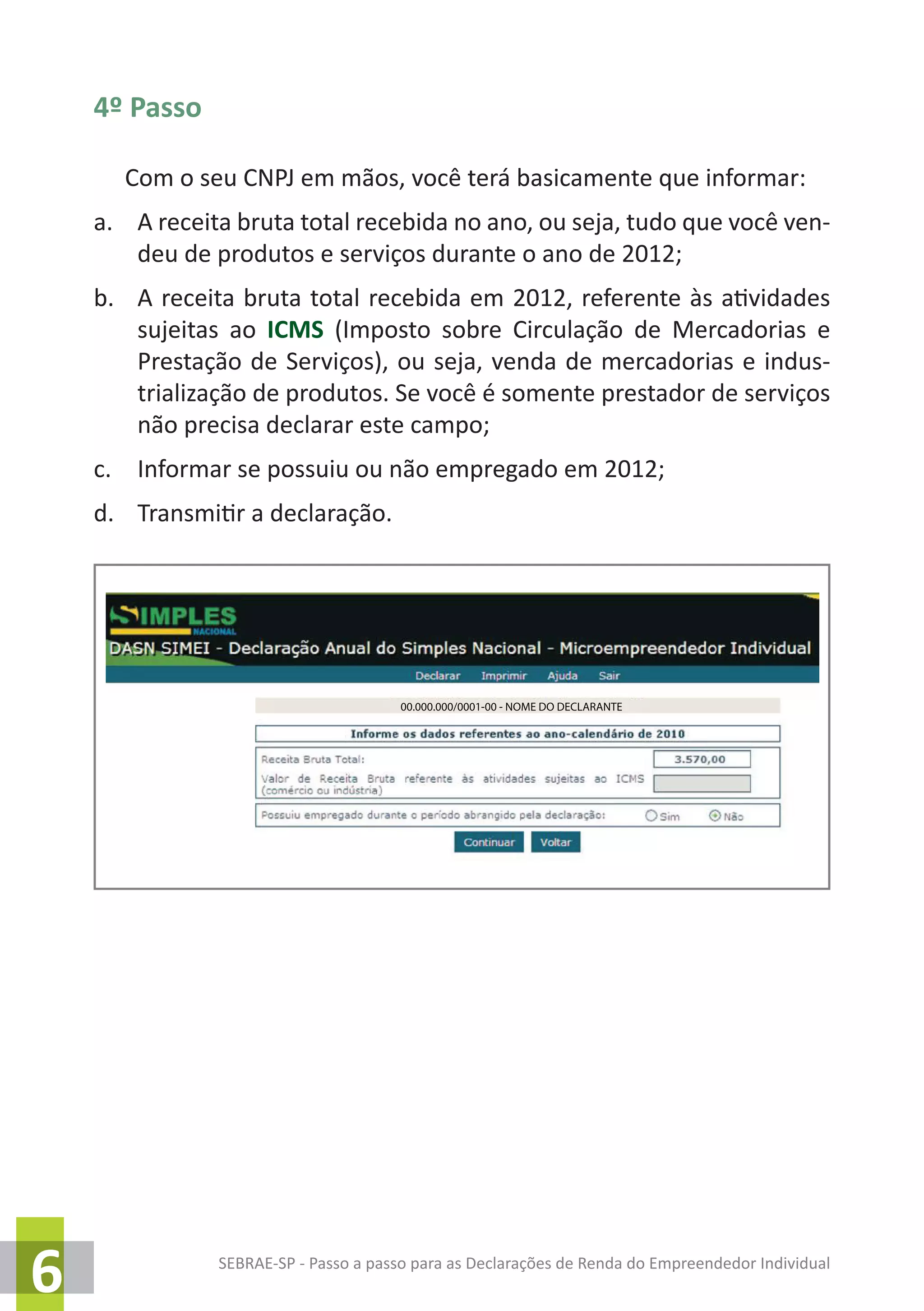 SEBRAE-SP - Passo a passo para as Declarações de Renda do Empreendedor Individual
6
4º Passo
Com o seu CNPJ em mãos, você terá basicamente que informar:
a.	 A receita bruta total recebida no ano, ou seja, tudo que você ven-
deu de produtos e serviços durante o ano de 2012;
b.	 A receita bruta total recebida em 2012, referente às atividades
sujeitas ao ICMS (Imposto sobre Circulação de Mercadorias e
Prestação de Serviços), ou seja, venda de mercadorias e indus-
trialização de produtos. Se você é somente prestador de serviços
não precisa declarar este campo;
c.	 Informar se possuiu ou não empregado em 2012;
d.	 Transmitir a declaração.
00.000.000/0001-00 - NOME DO DECLARANTE
 