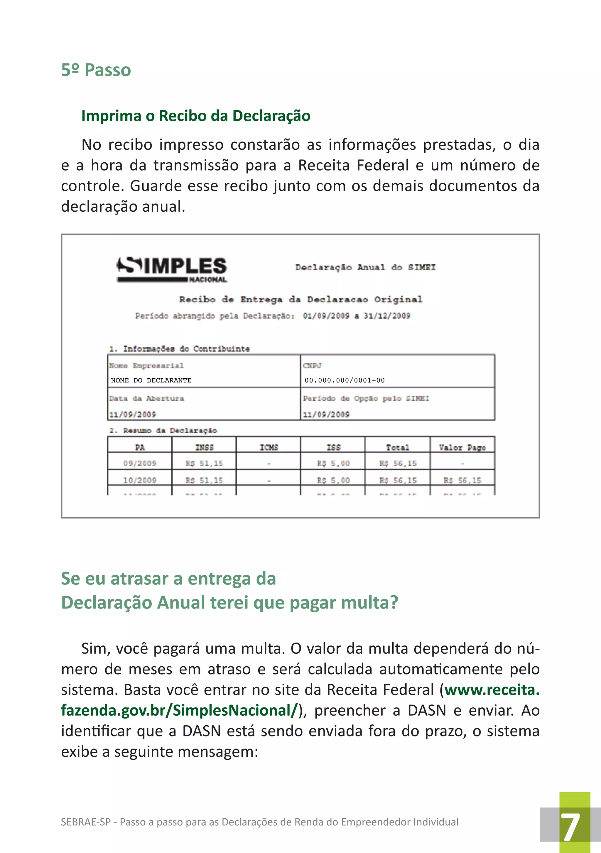 SEBRAE-SP - Passo a passo para as Declarações de Renda do Empreendedor Individual
7
5º Passo
Imprima o Recibo da Declaração
No recibo impresso constarão as informações prestadas, o dia
e a hora da transmissão para a Receita Federal e um número de
controle. Guarde esse recibo junto com os demais documentos da
declaração anual.
Se eu atrasar a entrega da
Declaração Anual terei que pagar multa?
Sim, você pagará uma multa. O valor da multa dependerá do nú-
mero de meses em atraso e será calculada automaticamente pelo
sistema. Basta você entrar no site da Receita Federal (www.receita.
fazenda.gov.br/SimplesNacional/), preencher a DASN e enviar. Ao
identificar que a DASN está sendo enviada fora do prazo, o sistema
exibe a seguinte mensagem:
NOME DO DECLARANTE 00.000.000/0001-00
 