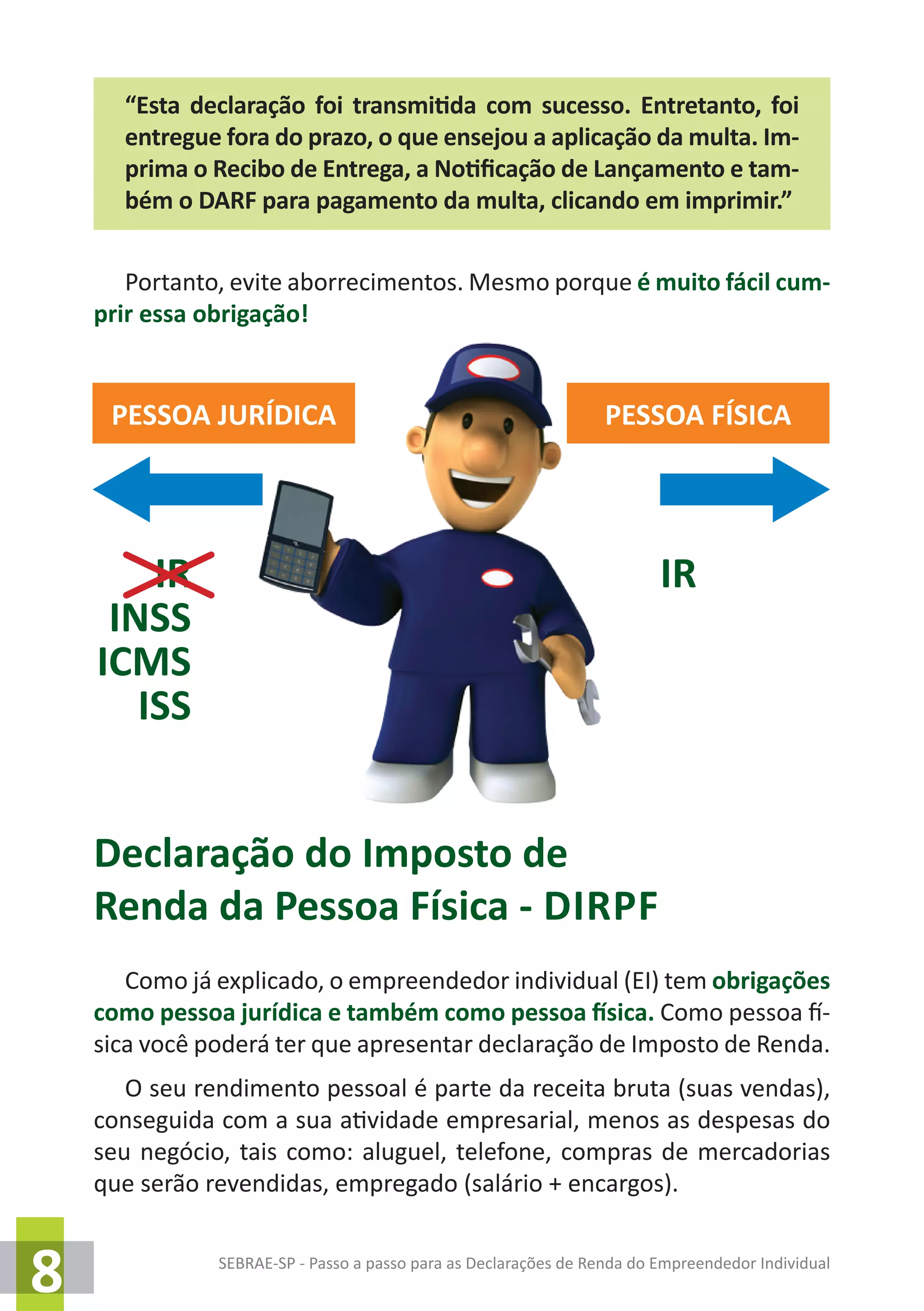 SEBRAE-SP - Passo a passo para as Declarações de Renda do Empreendedor Individual
8
“Esta declaração foi transmitida com sucesso. Entretanto, foi
entregue fora do prazo, o que ensejou a aplicação da multa. Im-
prima o Recibo de Entrega, a Notificação de Lançamento e tam-
bém o DARF para pagamento da multa, clicando em imprimir.”
Portanto, evite aborrecimentos. Mesmo porque é muito fácil cum-
prir essa obrigação!
Declaração do Imposto de
Renda da Pessoa Física - dirpf
Como já explicado, o empreendedor individual (EI) tem obrigações
como pessoa jurídica e também como pessoa física. Como pessoa fí-
sica você poderá ter que apresentar declaração de Imposto de Renda.
O seu rendimento pessoal é parte da receita bruta (suas vendas),
conseguida com a sua atividade empresarial, menos as despesas do
seu negócio, tais como: aluguel, telefone, compras de mercadorias
que serão revendidas, empregado (salário + encargos).
PESSOA JURÍDICA PESSOA FÍSICA
IR
INSS
ICMS
ISS
IR
 