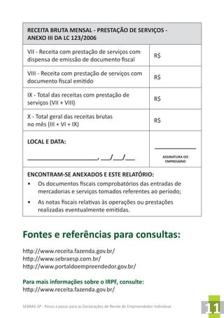 SEBRAE-SP - Passo a passo para as Declarações de Renda do Empreendedor Individual
11
RECEITA BRUTA MENSAL - PRESTAÇÃO DE SERVIÇOS -
ANEXO III DA LC 123/2006
VII - Receita com prestação de serviços com
dispensa de emissão de documento fiscal
R$
VIII - Receita com prestação de serviços com
documento fiscal emitido
R$
IX - Total das receitas com prestação de
serviços (VII + VIII)
R$
X - Total geral das receitas brutas
no mês (III + VI + IX)
R$
LOCAL E DATA:
______________________, ___/___/___
_____________
ASSINATURA DO
EMPRESÁRIO
ENCONTRAM-SE ANEXADOS E ESTE RELATÓRIO:
•	 Os documentos fiscais comprobatórios das entradas de
mercadorias e serviços tomados referentes ao período;
•	 As notas fiscais relativas às operações ou prestações
realizadas eventualmente emitidas.
Fontes e referências para consultas:
http://www.receita.fazenda.gov.br/
http://www.sebraesp.com.br/
http://www.portaldoempreendedor.gov.br/
Para mais informações sobre o IRPF, consulte:
http://www.receita.fazenda.gov.br/
 