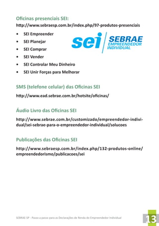 SEBRAE-SP - Passo a passo para as Declarações de Renda do Empreendedor Individual
13
Oficinas presenciais SEI:
http://www.sebraesp.com.br/index.php/97-produtos-presenciais
•	 SEI Empreender
•	 SEI Planejar
•	 SEI Comprar
•	 SEI Vender
•	 SEI Controlar Meu Dinheiro
•	 SEI Unir Forças para Melhorar
SMS (telefone celular) das Oficinas SEI
http://www.ead.sebrae.com.br/hotsite/oficinas/
Áudio Livro das Oficinas SEI
http://www.sebrae.com.br/customizado/empreendedor-indivi-
dual/sei-sebrae-para-o-empreendedor-individual/solucoes
Publicações das Oficinas SEI
http://www.sebraesp.com.br/index.php/132-produtos-online/
empreendedorismo/publicacoes/sei
 