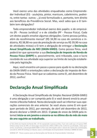 SEBRAE-SP - Passo a passo para as Declarações de Renda do Empreendedor Individual
3
Você exerce uma das atividades enquadradas como Empreende-
dor Individual (EI) - azulejista, pintor, manicure, cabeleireiro, pedrei-
ro, entre tantas outras -, já está formalizado e, portanto, tem direito
aos benefícios da Previdência Social. Mas, você sabia que o EI tam-
bém tem obrigações?
Todo empreendedor individual exerce dois papéis: o de empresá-
rio (PJ - Pessoa Jurídica)1
e o de cidadão (PF - Pessoa Física). Cada
um destes papéis envolve algumas obrigações. Como pessoa jurídica,
além do recolhimento mensal2
(R$ 34,90 no caso de comércio e in-
dústria, R$ 38,90 no caso de prestação de serviço ou R$ 39,90 no caso
de atividades mistas) o EI tem a obrigação de entregar a Declaração
Anual Simplificada do MEI (DASN-SIMEI). Como pessoa física, você
poderá ter que apresentar a sua Declaração de Imposto de Renda de
Pessoa Física (DIRPF) e, possivelmente, será tributado, caso o lucro
recebido de sua atividade seja superior ao limite de isenção estabele-
cido pela legislação.
Aqui, você encontra um passo a passo para ajudá-lo na declaração
da DASN-SIMEI e orientações sobre a declaração do Imposto de Ren-
da da Pessoa Física. Você que se cadastrou como EI, até dezembro de
2012, confira!
Declaração Anual Simplificada
A Declaração Anual Simplificada do Simples Nacional (DASN-SIMEI)
é uma obrigação a ser cumprida pelo EI e você deverá enviá-la anual-
mente à Receita Federal. Nesta declaração você vai informar suas ope-
rações comerciais do ano anterior. Se você atuou como EI em qual-
quer período de 2012, por exemplo, de abril até dezembro de 2012,
deverá declarar a DASN em 2013. O prazo de envio da DASN pela in-
ternet inicia-se em janeiro e encerra-se no último dia do mês de maio
do ano seguinte ao trabalhado.
1. Para efeito do Imposto de Renda (IR), o EI foi equiparado à pessoa jurídica. É por esta razão que o EI possui CNPJ.
Embora esteja isento do IRPJ, o EI deve pagar mensalmente o INSS e ICMS ou ISS, conforme sua atividade, e deve apre-
sentar, anualmente, a declaração DASN-SIMEI. 2. Para mais informações sobre o cálculo dos valores das contribuições,
consulte EI, VOCÊ AÍ! Conheça os tributos, taxas e contribuições do Empreendedor Individual. SEBRAE-SP, 2013.
 