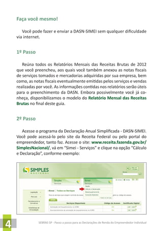 SEBRAE-SP - Passo a passo para as Declarações de Renda do Empreendedor Individual
4
Faça você mesmo!
Você pode fazer e enviar a DASN-SIMEI sem qualquer dificuldade
via internet.
1º Passo
Reúna todos os Relatórios Mensais das Receitas Brutas de 2012
que você preencheu, aos quais você também anexou as notas fiscais
de serviços tomados e mercadorias adquiridas por sua empresa, bem
como, as notas fiscais eventualmente emitidas pelos serviços e vendas
realizadas por você. As informações contidas nos relatórios serão úteis
para o preenchimento da DASN. Embora possivelmente você já co-
nheça, disponibilizamos o modelo do Relatório Mensal das Receitas
Brutas no final deste guia.
2º Passo
Acesse o programa da Declaração Anual Simplificada - DASN-SIMEI.
Você pode acessá-lo pelo site da Receita Federal ou pelo portal do
empreendedor, tanto faz. Acesse o site: www.receita.fazenda.gov.br/
SimplesNacional/, vá em “Simei - Serviços” e clique na opção “Cálculo
e Declaração”, conforme exemplo:
 