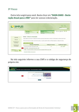 SEBRAE-SP - Passo a passo para as Declarações de Renda do Empreendedor Individual
5
3º Passo
Outra tela surgirá para você. Basta clicar em “DASN-SIMEI - Decla-
ração Anual para o MEI” para ter acesso à declaração.
Na tela seguinte informe o seu CNPJ e o código de segurança do
próprio site.
 