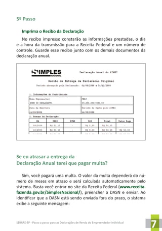 SEBRAE-SP - Passo a passo para as Declarações de Renda do Empreendedor Individual
7
5º Passo
Imprima o Recibo da Declaração
No recibo impresso constarão as informações prestadas, o dia
e a hora da transmissão para a Receita Federal e um número de
controle. Guarde esse recibo junto com os demais documentos da
declaração anual.
Se eu atrasar a entrega da
Declaração Anual terei que pagar multa?
Sim, você pagará uma multa. O valor da multa dependerá do nú-
mero de meses em atraso e será calculada automaticamente pelo
sistema. Basta você entrar no site da Receita Federal (www.receita.
fazenda.gov.br/SimplesNacional/), preencher a DASN e enviar. Ao
identificar que a DASN está sendo enviada fora do prazo, o sistema
exibe a seguinte mensagem:
NOME DO DECLARANTE 00.000.000/0001-00
 