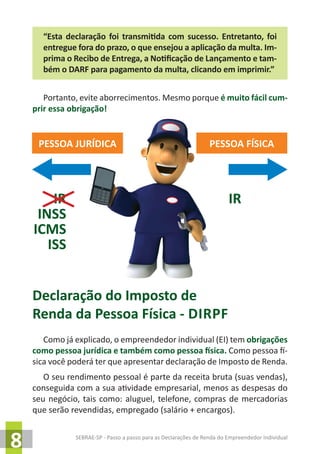 SEBRAE-SP - Passo a passo para as Declarações de Renda do Empreendedor Individual
8
“Esta declaração foi transmitida com sucesso. Entretanto, foi
entregue fora do prazo, o que ensejou a aplicação da multa. Im-
prima o Recibo de Entrega, a Notificação de Lançamento e tam-
bém o DARF para pagamento da multa, clicando em imprimir.”
Portanto, evite aborrecimentos. Mesmo porque é muito fácil cum-
prir essa obrigação!
Declaração do Imposto de
Renda da Pessoa Física - dirpf
Como já explicado, o empreendedor individual (EI) tem obrigações
como pessoa jurídica e também como pessoa física. Como pessoa fí-
sica você poderá ter que apresentar declaração de Imposto de Renda.
O seu rendimento pessoal é parte da receita bruta (suas vendas),
conseguida com a sua atividade empresarial, menos as despesas do
seu negócio, tais como: aluguel, telefone, compras de mercadorias
que serão revendidas, empregado (salário + encargos).
PESSOA JURÍDICA PESSOA FÍSICA
IR
INSS
ICMS
ISS
IR
 