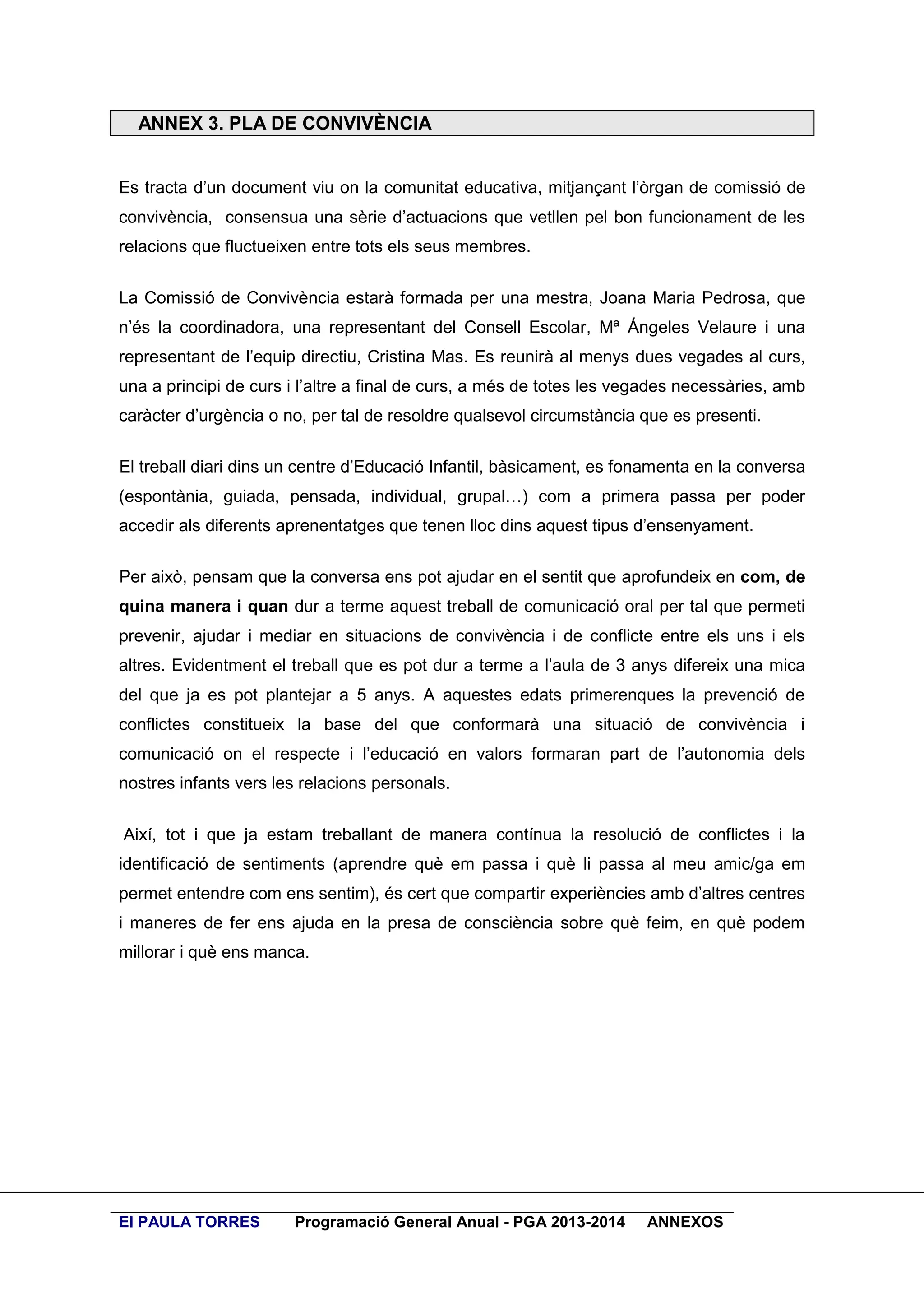 ANNEX 3. PLA DE CONVIVÈNCIA
Es tracta d’un document viu on la comunitat educativa, mitjançant l’òrgan de comissió de
convivència, consensua una sèrie d’actuacions que vetllen pel bon funcionament de les
relacions que fluctueixen entre tots els seus membres.
La Comissió de Convivència estarà formada per una mestra, Joana Maria Pedrosa, que
n’és la coordinadora, una representant del Consell Escolar, Mª Ángeles Velaure i una
representant de l’equip directiu, Cristina Mas. Es reunirà al menys dues vegades al curs,
una a principi de curs i l’altre a final de curs, a més de totes les vegades necessàries, amb
caràcter d’urgència o no, per tal de resoldre qualsevol circumstància que es presenti.
El treball diari dins un centre d’Educació Infantil, bàsicament, es fonamenta en la conversa
(espontània, guiada, pensada, individual, grupal…) com a primera passa per poder
accedir als diferents aprenentatges que tenen lloc dins aquest tipus d’ensenyament.
Per això, pensam que la conversa ens pot ajudar en el sentit que aprofundeix en com, de
quina manera i quan dur a terme aquest treball de comunicació oral per tal que permeti
prevenir, ajudar i mediar en situacions de convivència i de conflicte entre els uns i els
altres. Evidentment el treball que es pot dur a terme a l’aula de 3 anys difereix una mica
del que ja es pot plantejar a 5 anys. A aquestes edats primerenques la prevenció de
conflictes constitueix la base del que conformarà una situació de convivència i
comunicació on el respecte i l’educació en valors formaran part de l’autonomia dels
nostres infants vers les relacions personals.
Així, tot i que ja estam treballant de manera contínua la resolució de conflictes i la
identificació de sentiments (aprendre què em passa i què li passa al meu amic/ga em
permet entendre com ens sentim), és cert que compartir experiències amb d’altres centres
i maneres de fer ens ajuda en la presa de consciència sobre què feim, en què podem
millorar i què ens manca.

EI PAULA TORRES

Programació General Anual - PGA 2013-2014

ANNEXOS

 