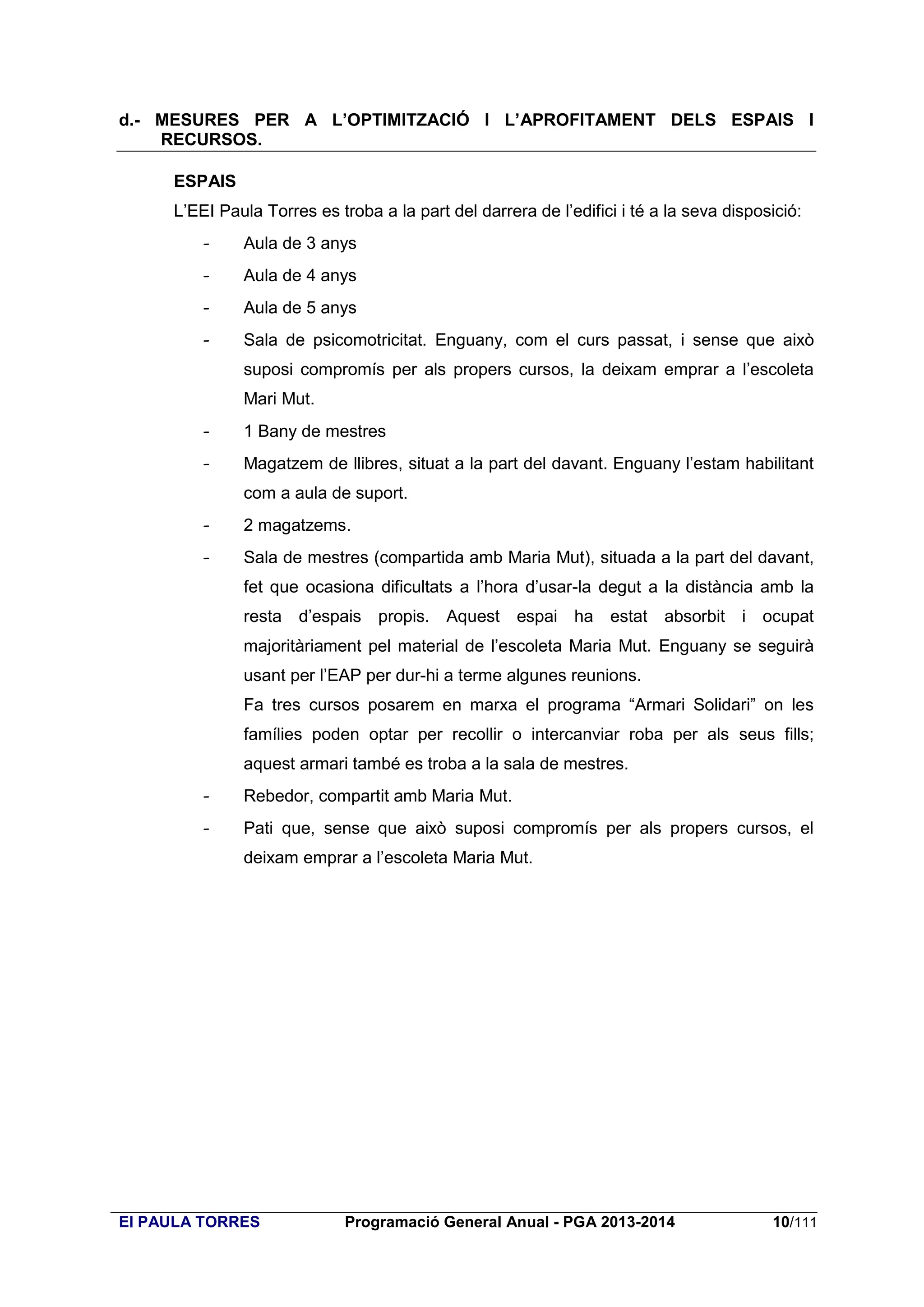 d.- MESURES PER A L’OPTIMITZACIÓ I L’APROFITAMENT DELS ESPAIS I
RECURSOS.
ESPAIS
L’EEI Paula Torres es troba a la part del darrera de l’edifici i té a la seva disposició:
-

Aula de 3 anys

-

Aula de 4 anys

-

Aula de 5 anys

-

Sala de psicomotricitat. Enguany, com el curs passat, i sense que això
suposi compromís per als propers cursos, la deixam emprar a l’escoleta
Mari Mut.

-

1 Bany de mestres

-

Magatzem de llibres, situat a la part del davant. Enguany l’estam habilitant
com a aula de suport.

-

2 magatzems.

-

Sala de mestres (compartida amb Maria Mut), situada a la part del davant,
fet que ocasiona dificultats a l’hora d’usar-la degut a la distància amb la
resta d’espais propis. Aquest espai ha estat absorbit i ocupat
majoritàriament pel material de l’escoleta Maria Mut. Enguany se seguirà
usant per l’EAP per dur-hi a terme algunes reunions.
Fa tres cursos posarem en marxa el programa “Armari Solidari” on les
famílies poden optar per recollir o intercanviar roba per als seus fills;
aquest armari també es troba a la sala de mestres.

-

Rebedor, compartit amb Maria Mut.

-

Pati que, sense que això suposi compromís per als propers cursos, el
deixam emprar a l’escoleta Maria Mut.

EI PAULA TORRES

Programació General Anual - PGA 2013-2014

10/111

 