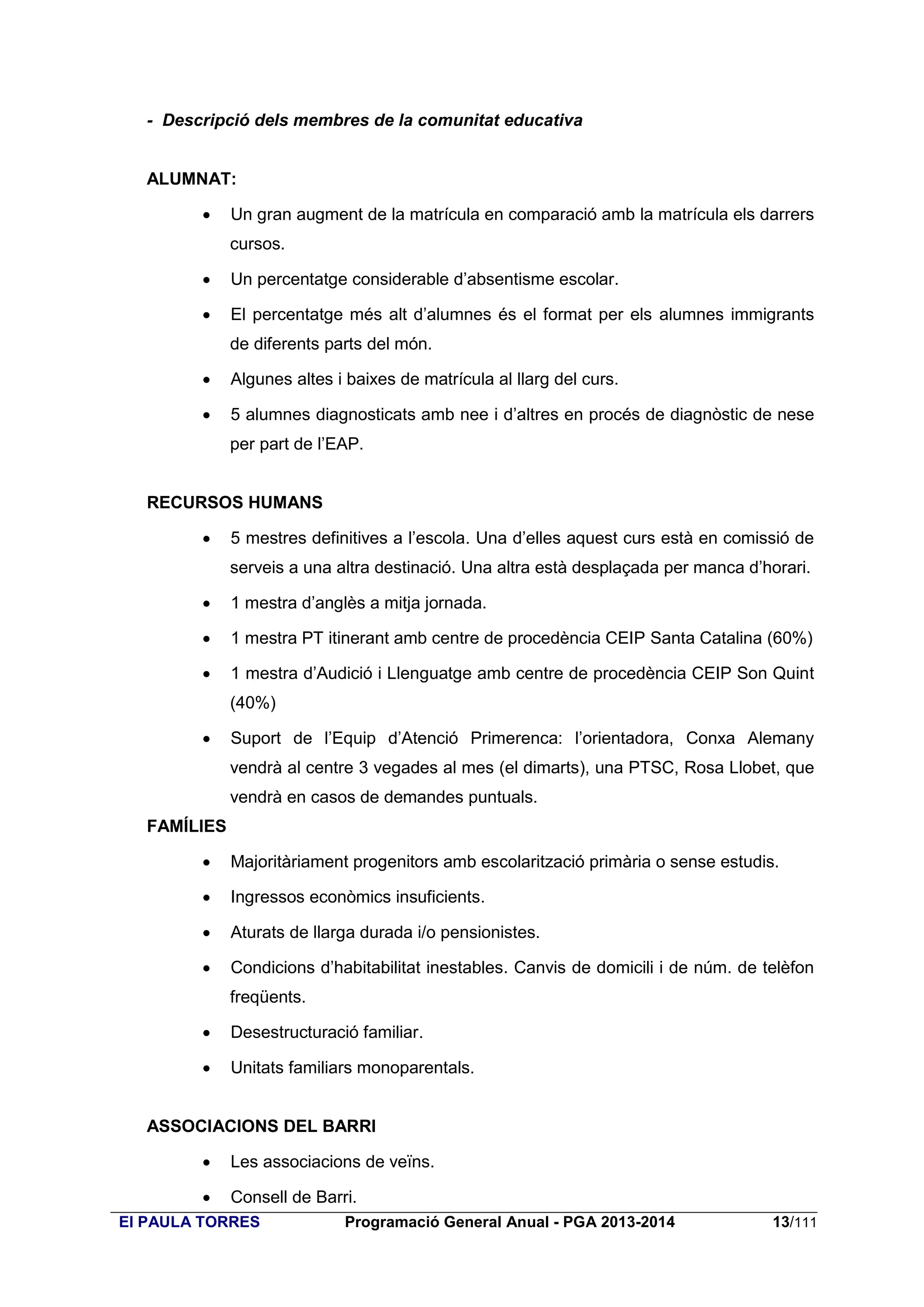 - Descripció dels membres de la comunitat educativa

ALUMNAT:


Un gran augment de la matrícula en comparació amb la matrícula els darrers
cursos.



Un percentatge considerable d’absentisme escolar.



El percentatge més alt d’alumnes és el format per els alumnes immigrants
de diferents parts del món.



Algunes altes i baixes de matrícula al llarg del curs.



5 alumnes diagnosticats amb nee i d’altres en procés de diagnòstic de nese
per part de l’EAP.

RECURSOS HUMANS


5 mestres definitives a l’escola. Una d’elles aquest curs està en comissió de
serveis a una altra destinació. Una altra està desplaçada per manca d’horari.



1 mestra d’anglès a mitja jornada.



1 mestra PT itinerant amb centre de procedència CEIP Santa Catalina (60%)



1 mestra d’Audició i Llenguatge amb centre de procedència CEIP Son Quint
(40%)



Suport de l’Equip d’Atenció Primerenca: l’orientadora, Conxa Alemany
vendrà al centre 3 vegades al mes (el dimarts), una PTSC, Rosa Llobet, que
vendrà en casos de demandes puntuals.

FAMÍLIES


Majoritàriament progenitors amb escolarització primària o sense estudis.



Ingressos econòmics insuficients.



Aturats de llarga durada i/o pensionistes.



Condicions d’habitabilitat inestables. Canvis de domicili i de núm. de telèfon
freqüents.



Desestructuració familiar.



Unitats familiars monoparentals.

ASSOCIACIONS DEL BARRI


Les associacions de veïns.



Consell de Barri.

EI PAULA TORRES

Programació General Anual - PGA 2013-2014

13/111

 