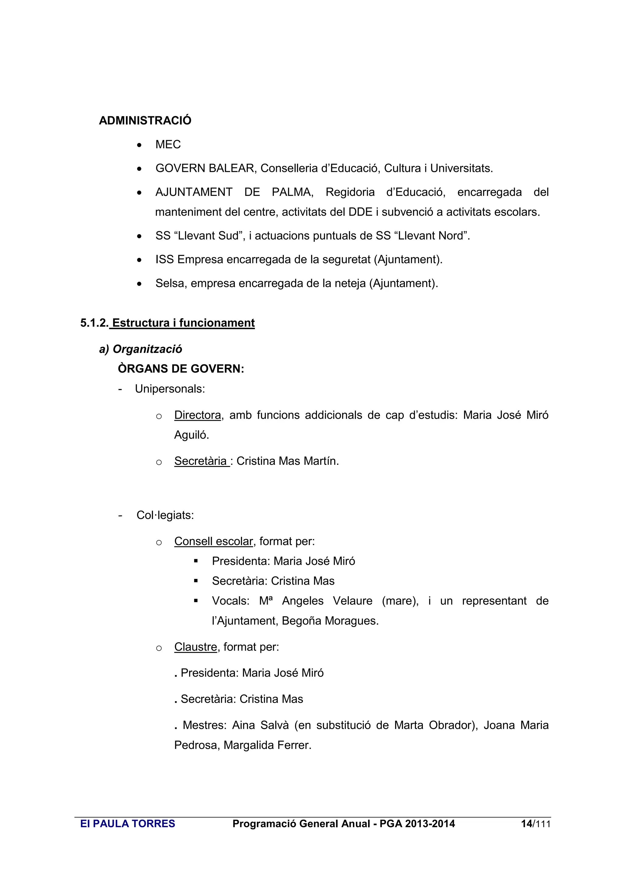 ADMINISTRACIÓ


MEC



GOVERN BALEAR, Conselleria d’Educació, Cultura i Universitats.



AJUNTAMENT

DE PALMA,

Regidoria d’Educació,

encarregada del

manteniment del centre, activitats del DDE i subvenció a activitats escolars.


SS “Llevant Sud”, i actuacions puntuals de SS “Llevant Nord”.



ISS Empresa encarregada de la seguretat (Ajuntament).



Selsa, empresa encarregada de la neteja (Ajuntament).

5.1.2. Estructura i funcionament
a) Organització
ÒRGANS DE GOVERN:
-

Unipersonals:
o

Directora, amb funcions addicionals de cap d’estudis: Maria José Miró
Aguiló.

o

-

Secretària : Cristina Mas Martín.

Col·legiats:
o

Consell escolar, format per:


Presidenta: Maria José Miró



Secretària: Cristina Mas



Vocals: Mª Angeles Velaure (mare), i un representant de
l’Ajuntament, Begoña Moragues.

o

Claustre, format per:
. Presidenta: Maria José Miró
. Secretària: Cristina Mas
. Mestres: Aina Salvà (en substitució de Marta Obrador), Joana Maria
Pedrosa, Margalida Ferrer.

EI PAULA TORRES

Programació General Anual - PGA 2013-2014

14/111

 