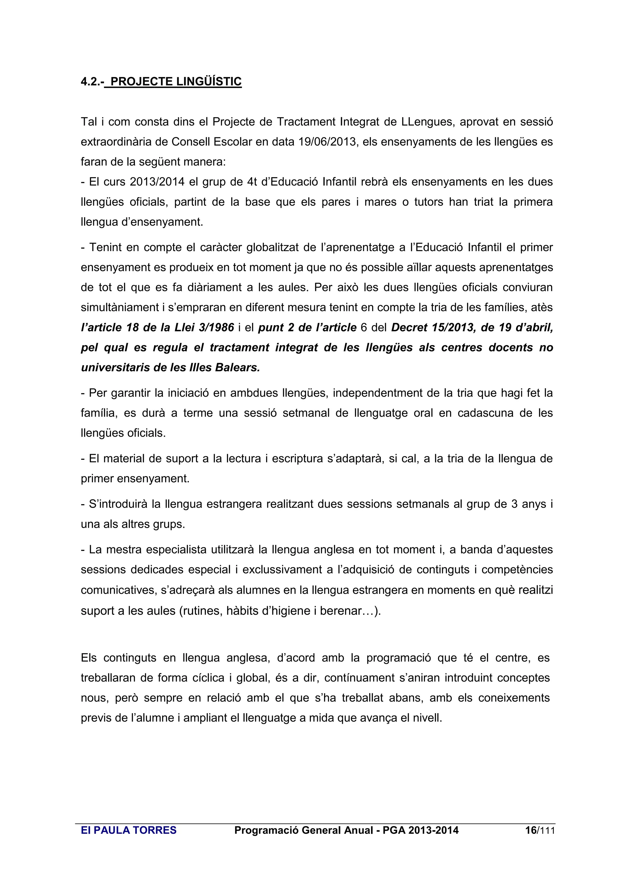 4.2.- PROJECTE LINGÜÍSTIC

Tal i com consta dins el Projecte de Tractament Integrat de LLengues, aprovat en sessió
extraordinària de Consell Escolar en data 19/06/2013, els ensenyaments de les llengües es
faran de la següent manera:
- El curs 2013/2014 el grup de 4t d’Educació Infantil rebrà els ensenyaments en les dues
llengües oficials, partint de la base que els pares i mares o tutors han triat la primera
llengua d’ensenyament.
- Tenint en compte el caràcter globalitzat de l’aprenentatge a l’Educació Infantil el primer
ensenyament es produeix en tot moment ja que no és possible aïllar aquests aprenentatges
de tot el que es fa diàriament a les aules. Per això les dues llengües oficials conviuran
simultàniament i s’empraran en diferent mesura tenint en compte la tria de les famílies, atès
l’article 18 de la Llei 3/1986 i el punt 2 de l’article 6 del Decret 15/2013, de 19 d’abril,
pel qual es regula el tractament integrat de les llengües als centres docents no
universitaris de les Illes Balears.
- Per garantir la iniciació en ambdues llengües, independentment de la tria que hagi fet la
família, es durà a terme una sessió setmanal de llenguatge oral en cadascuna de les
llengües oficials.
- El material de suport a la lectura i escriptura s’adaptarà, si cal, a la tria de la llengua de
primer ensenyament.
- S’introduirà la llengua estrangera realitzant dues sessions setmanals al grup de 3 anys i
una als altres grups.
- La mestra especialista utilitzarà la llengua anglesa en tot moment i, a banda d’aquestes
sessions dedicades especial i exclussivament a l’adquisició de continguts i competències
comunicatives, s’adreçarà als alumnes en la llengua estrangera en moments en què realitzi

suport a les aules (rutines, hàbits d’higiene i berenar…).

Els continguts en llengua anglesa, d’acord amb la programació que té el centre, es
treballaran de forma cíclica i global, és a dir, contínuament s’aniran introduint conceptes
nous, però sempre en relació amb el que s’ha treballat abans, amb els coneixements
previs de l’alumne i ampliant el llenguatge a mida que avança el nivell.

EI PAULA TORRES

Programació General Anual - PGA 2013-2014

16/111

 