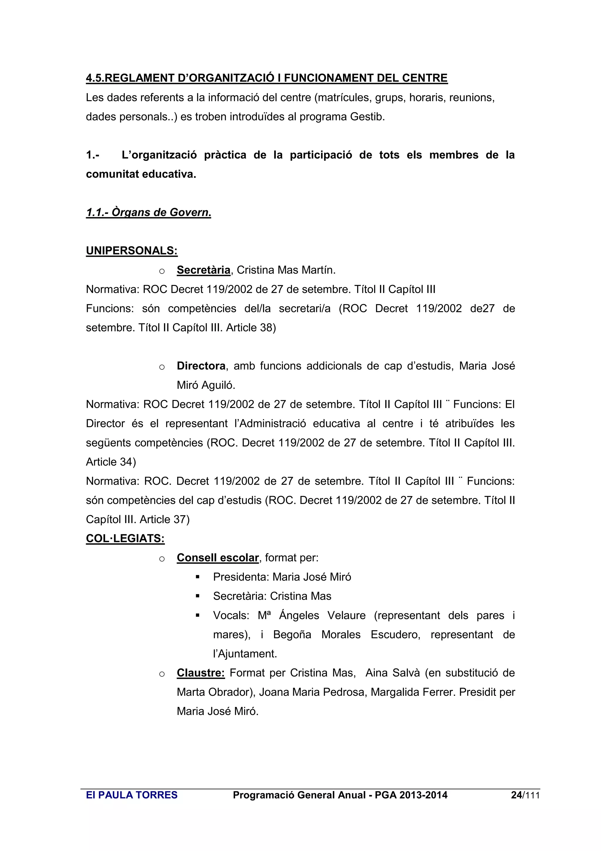 4.5.REGLAMENT D’ORGANITZACIÓ I FUNCIONAMENT DEL CENTRE
Les dades referents a la informació del centre (matrícules, grups, horaris, reunions,
dades personals..) es troben introduïdes al programa Gestib.
1.-

L’organització pràctica de la participació de tots els membres de la

comunitat educativa.

1.1.- Òrgans de Govern.

UNIPERSONALS:
o

Secretària, Cristina Mas Martín.

Normativa: ROC Decret 119/2002 de 27 de setembre. Títol II Capítol III
Funcions: són competències del/la secretari/a (ROC Decret 119/2002 de27 de
setembre. Títol II Capítol III. Article 38)
o

Directora, amb funcions addicionals de cap d’estudis, Maria José
Miró Aguiló.

Normativa: ROC Decret 119/2002 de 27 de setembre. Títol II Capítol III ¨ Funcions: El
Director és el representant l’Administració educativa al centre i té atribuïdes les
següents competències (ROC. Decret 119/2002 de 27 de setembre. Títol II Capítol III.
Article 34)
Normativa: ROC. Decret 119/2002 de 27 de setembre. Títol II Capítol III ¨ Funcions:
són competències del cap d’estudis (ROC. Decret 119/2002 de 27 de setembre. Títol II
Capítol III. Article 37)
COL·LEGIATS:
o

Consell escolar, format per:


Presidenta: Maria José Miró



Secretària: Cristina Mas



Vocals: Mª Ángeles Velaure (representant dels pares i
mares), i Begoña Morales Escudero, representant de
l’Ajuntament.

o

Claustre: Format per Cristina Mas, Aina Salvà (en substitució de
Marta Obrador), Joana Maria Pedrosa, Margalida Ferrer. Presidit per
Maria José Miró.

EI PAULA TORRES

Programació General Anual - PGA 2013-2014

24/111

 