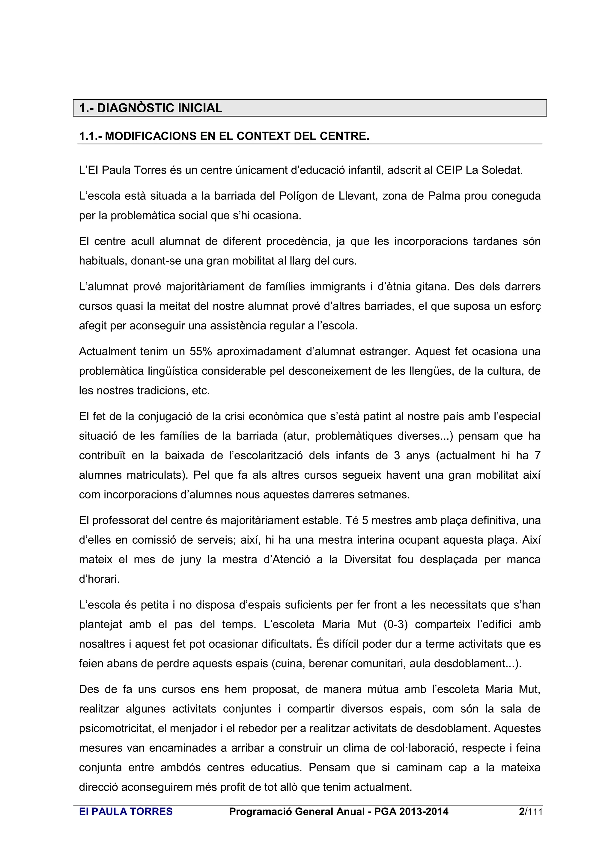 1.- DIAGNÒSTIC INICIAL
1.1.- MODIFICACIONS EN EL CONTEXT DEL CENTRE.
L’EI Paula Torres és un centre únicament d’educació infantil, adscrit al CEIP La Soledat.
L’escola està situada a la barriada del Polígon de Llevant, zona de Palma prou coneguda
per la problemàtica social que s’hi ocasiona.
El centre acull alumnat de diferent procedència, ja que les incorporacions tardanes són
habituals, donant-se una gran mobilitat al llarg del curs.
L’alumnat prové majoritàriament de famílies immigrants i d’ètnia gitana. Des dels darrers
cursos quasi la meitat del nostre alumnat prové d’altres barriades, el que suposa un esforç
afegit per aconseguir una assistència regular a l’escola.
Actualment tenim un 55% aproximadament d’alumnat estranger. Aquest fet ocasiona una
problemàtica lingüística considerable pel desconeixement de les llengües, de la cultura, de
les nostres tradicions, etc.
El fet de la conjugació de la crisi econòmica que s’està patint al nostre país amb l’especial
situació de les famílies de la barriada (atur, problemàtiques diverses...) pensam que ha
contribuït en la baixada de l’escolarització dels infants de 3 anys (actualment hi ha 7
alumnes matriculats). Pel que fa als altres cursos segueix havent una gran mobilitat així
com incorporacions d’alumnes nous aquestes darreres setmanes.
El professorat del centre és majoritàriament estable. Té 5 mestres amb plaça definitiva, una
d’elles en comissió de serveis; així, hi ha una mestra interina ocupant aquesta plaça. Així
mateix el mes de juny la mestra d’Atenció a la Diversitat fou desplaçada per manca
d’horari.
L’escola és petita i no disposa d’espais suficients per fer front a les necessitats que s’han
plantejat amb el pas del temps. L’escoleta Maria Mut (0-3) comparteix l’edifici amb
nosaltres i aquest fet pot ocasionar dificultats. És difícil poder dur a terme activitats que es
feien abans de perdre aquests espais (cuina, berenar comunitari, aula desdoblament...).
Des de fa uns cursos ens hem proposat, de manera mútua amb l’escoleta Maria Mut,
realitzar algunes activitats conjuntes i compartir diversos espais, com són la sala de
psicomotricitat, el menjador i el rebedor per a realitzar activitats de desdoblament. Aquestes
mesures van encaminades a arribar a construir un clima de col·laboració, respecte i feina
conjunta entre ambdós centres educatius. Pensam que si caminam cap a la mateixa
direcció aconseguirem més profit de tot allò que tenim actualment.
EI PAULA TORRES

Programació General Anual - PGA 2013-2014

2/111

 