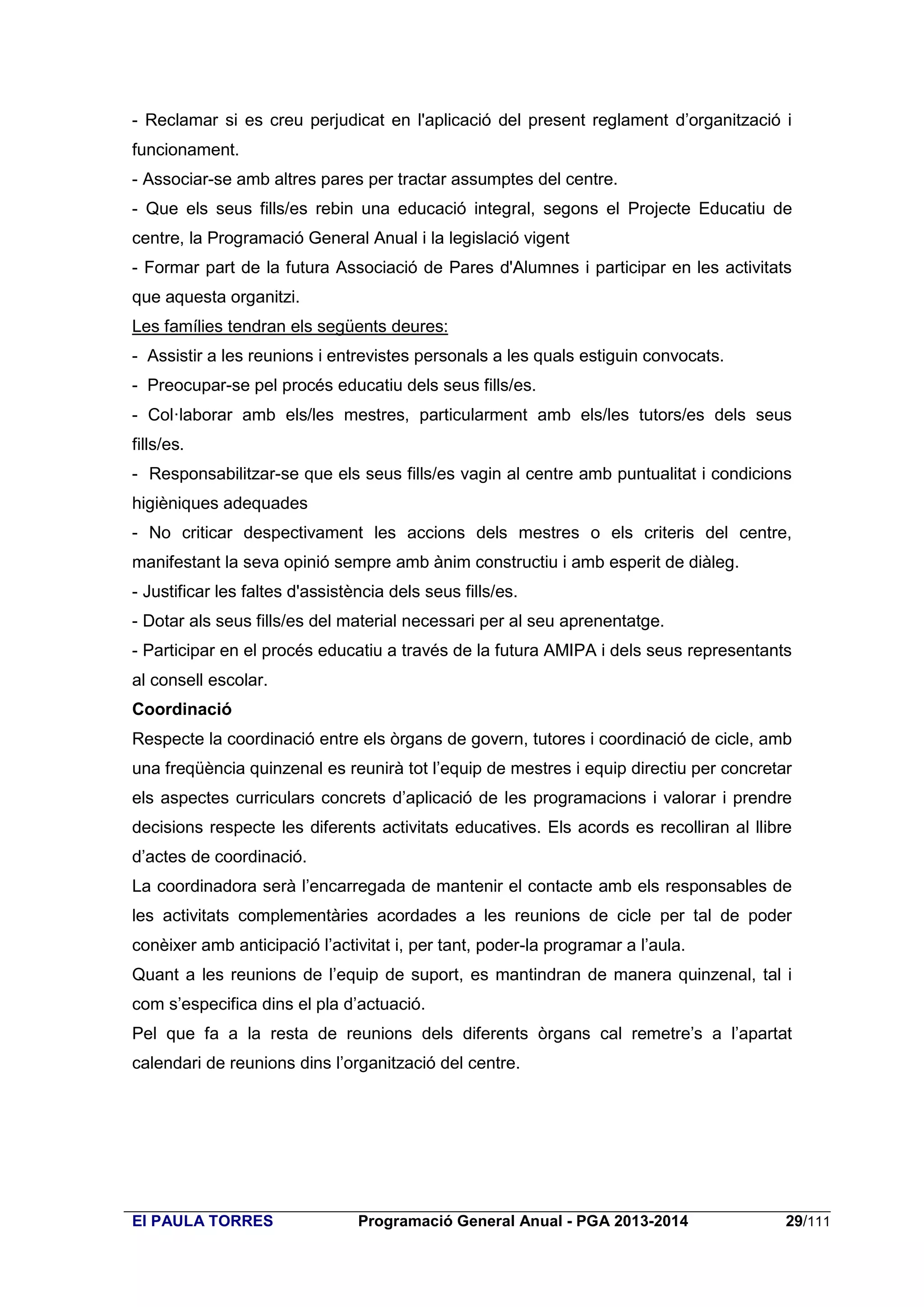 - Reclamar si es creu perjudicat en l'aplicació del present reglament d’organització i
funcionament.
- Associar-se amb altres pares per tractar assumptes del centre.
- Que els seus fills/es rebin una educació integral, segons el Projecte Educatiu de
centre, la Programació General Anual i la legislació vigent
- Formar part de la futura Associació de Pares d'Alumnes i participar en les activitats
que aquesta organitzi.
Les famílies tendran els següents deures:
- Assistir a les reunions i entrevistes personals a les quals estiguin convocats.
- Preocupar-se pel procés educatiu dels seus fills/es.
- Col·laborar amb els/les mestres, particularment amb els/les tutors/es dels seus
fills/es.
- Responsabilitzar-se que els seus fills/es vagin al centre amb puntualitat i condicions
higièniques adequades
- No criticar despectivament les accions dels mestres o els criteris del centre,
manifestant la seva opinió sempre amb ànim constructiu i amb esperit de diàleg.
- Justificar les faltes d'assistència dels seus fills/es.
- Dotar als seus fills/es del material necessari per al seu aprenentatge.
- Participar en el procés educatiu a través de la futura AMIPA i dels seus representants
al consell escolar.
Coordinació
Respecte la coordinació entre els òrgans de govern, tutores i coordinació de cicle, amb
una freqüència quinzenal es reunirà tot l’equip de mestres i equip directiu per concretar
els aspectes curriculars concrets d’aplicació de les programacions i valorar i prendre
decisions respecte les diferents activitats educatives. Els acords es recolliran al llibre
d’actes de coordinació.
La coordinadora serà l’encarregada de mantenir el contacte amb els responsables de
les activitats complementàries acordades a les reunions de cicle per tal de poder
conèixer amb anticipació l’activitat i, per tant, poder-la programar a l’aula.
Quant a les reunions de l’equip de suport, es mantindran de manera quinzenal, tal i
com s’especifica dins el pla d’actuació.
Pel que fa a la resta de reunions dels diferents òrgans cal remetre’s a l’apartat
calendari de reunions dins l’organització del centre.

EI PAULA TORRES

Programació General Anual - PGA 2013-2014

29/111

 