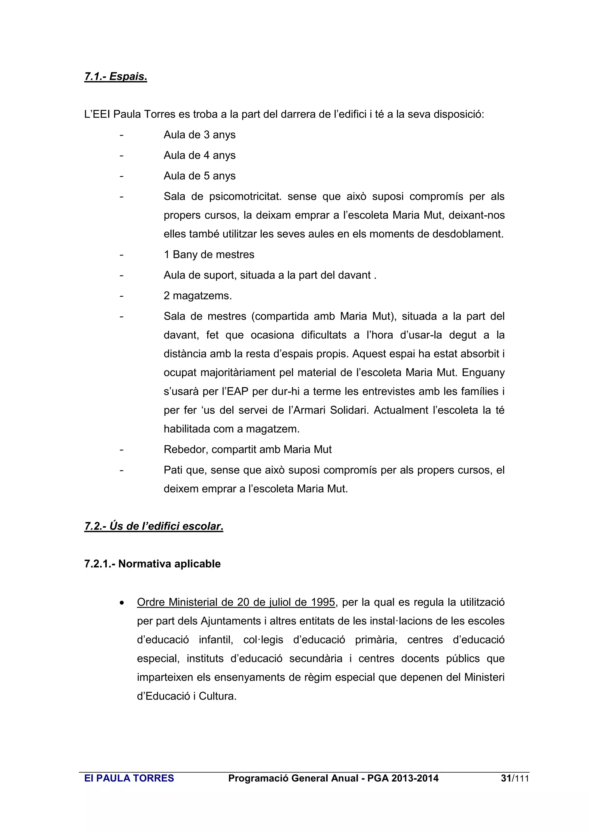 7.1.- Espais.
L’EEI Paula Torres es troba a la part del darrera de l’edifici i té a la seva disposició:
-

Aula de 3 anys

-

Aula de 4 anys

-

Aula de 5 anys

-

Sala de psicomotricitat. sense que això suposi compromís per als
propers cursos, la deixam emprar a l’escoleta Maria Mut, deixant-nos
elles també utilitzar les seves aules en els moments de desdoblament.

-

1 Bany de mestres

-

Aula de suport, situada a la part del davant .

-

2 magatzems.

-

Sala de mestres (compartida amb Maria Mut), situada a la part del
davant, fet que ocasiona dificultats a l’hora d’usar-la degut a la
distància amb la resta d’espais propis. Aquest espai ha estat absorbit i
ocupat majoritàriament pel material de l’escoleta Maria Mut. Enguany
s’usarà per l’EAP per dur-hi a terme les entrevistes amb les famílies i
per fer ‘us del servei de l’Armari Solidari. Actualment l’escoleta la té
habilitada com a magatzem.

-

Rebedor, compartit amb Maria Mut

-

Pati que, sense que això suposi compromís per als propers cursos, el
deixem emprar a l’escoleta Maria Mut.

7.2.- Ús de l’edifici escolar.

7.2.1.- Normativa aplicable


Ordre Ministerial de 20 de juliol de 1995, per la qual es regula la utilització
per part dels Ajuntaments i altres entitats de les instal·lacions de les escoles
d’educació infantil, col·legis d’educació primària, centres d’educació
especial, instituts d’educació secundària i centres docents públics que
imparteixen els ensenyaments de règim especial que depenen del Ministeri
d’Educació i Cultura.

EI PAULA TORRES

Programació General Anual - PGA 2013-2014

31/111

 