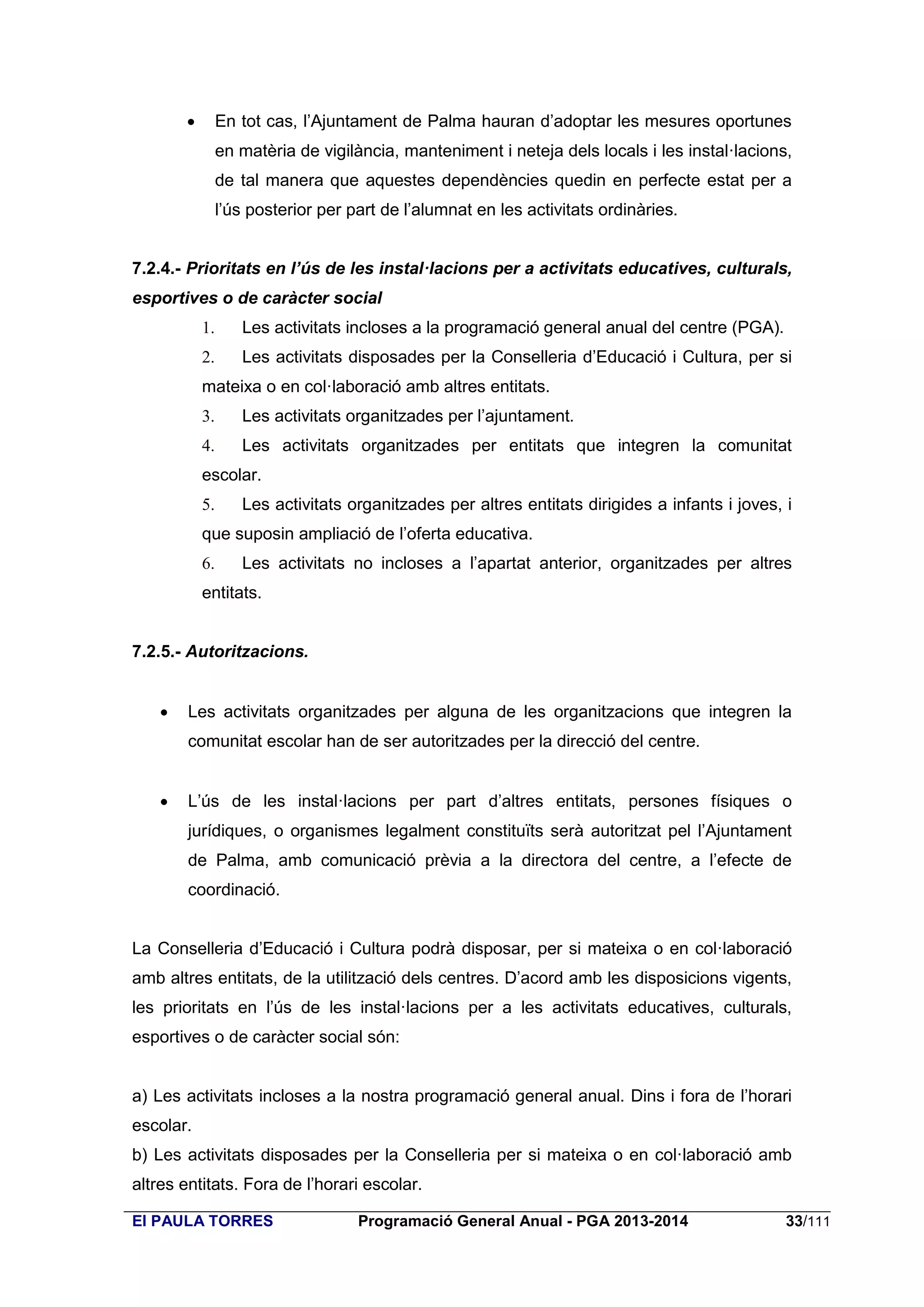 

En tot cas, l’Ajuntament de Palma hauran d’adoptar les mesures oportunes
en matèria de vigilància, manteniment i neteja dels locals i les instal·lacions,
de tal manera que aquestes dependències quedin en perfecte estat per a
l’ús posterior per part de l’alumnat en les activitats ordinàries.

7.2.4.- Prioritats en l’ús de les instal·lacions per a activitats educatives, culturals,
esportives o de caràcter social
1.

Les activitats incloses a la programació general anual del centre (PGA).

2.

Les activitats disposades per la Conselleria d’Educació i Cultura, per si

mateixa o en col·laboració amb altres entitats.
3.

Les activitats organitzades per l’ajuntament.

4.

Les activitats organitzades per entitats que integren la comunitat

escolar.
5.

Les activitats organitzades per altres entitats dirigides a infants i joves, i

que suposin ampliació de l’oferta educativa.
6.

Les activitats no incloses a l’apartat anterior, organitzades per altres

entitats.

7.2.5.- Autoritzacions.


Les activitats organitzades per alguna de les organitzacions que integren la
comunitat escolar han de ser autoritzades per la direcció del centre.



L’ús de les instal·lacions per part d’altres entitats, persones físiques o
jurídiques, o organismes legalment constituïts serà autoritzat pel l’Ajuntament
de Palma, amb comunicació prèvia a la directora del centre, a l’efecte de
coordinació.

La Conselleria d’Educació i Cultura podrà disposar, per si mateixa o en col·laboració
amb altres entitats, de la utilització dels centres. D’acord amb les disposicions vigents,
les prioritats en l’ús de les instal·lacions per a les activitats educatives, culturals,
esportives o de caràcter social són:
a) Les activitats incloses a la nostra programació general anual. Dins i fora de l’horari
escolar.
b) Les activitats disposades per la Conselleria per si mateixa o en col·laboració amb
altres entitats. Fora de l’horari escolar.
EI PAULA TORRES

Programació General Anual - PGA 2013-2014

33/111

 