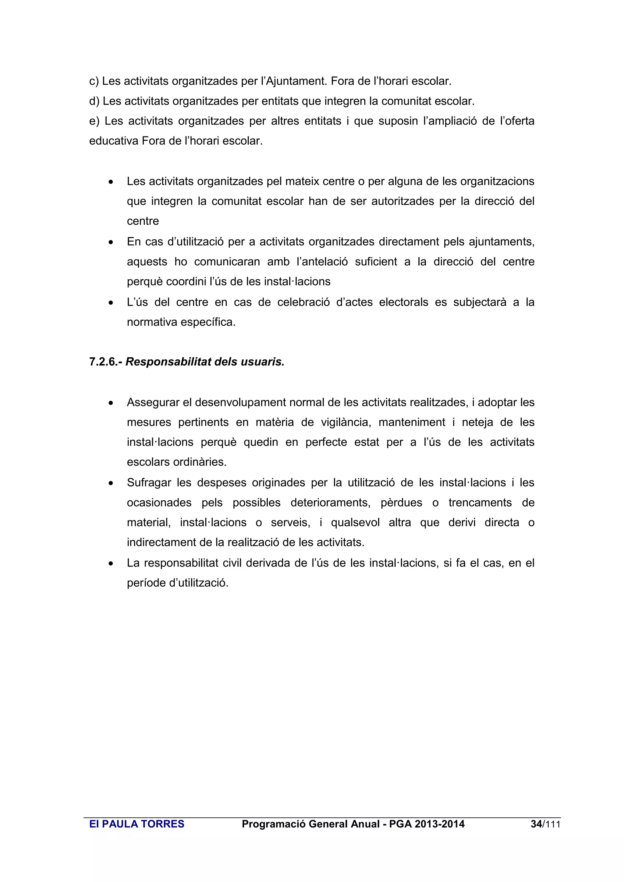 c) Les activitats organitzades per l’Ajuntament. Fora de l’horari escolar.
d) Les activitats organitzades per entitats que integren la comunitat escolar.
e) Les activitats organitzades per altres entitats i que suposin l’ampliació de l’oferta
educativa Fora de l’horari escolar.


Les activitats organitzades pel mateix centre o per alguna de les organitzacions
que integren la comunitat escolar han de ser autoritzades per la direcció del
centre



En cas d’utilització per a activitats organitzades directament pels ajuntaments,
aquests ho comunicaran amb l’antelació suficient a la direcció del centre
perquè coordini l’ús de les instal·lacions



L’ús del centre en cas de celebració d’actes electorals es subjectarà a la
normativa específica.

7.2.6.- Responsabilitat dels usuaris.


Assegurar el desenvolupament normal de les activitats realitzades, i adoptar les
mesures pertinents en matèria de vigilància, manteniment i neteja de les
instal·lacions perquè quedin en perfecte estat per a l’ús de les activitats
escolars ordinàries.



Sufragar les despeses originades per la utilització de les instal·lacions i les
ocasionades pels possibles deterioraments, pèrdues o trencaments de
material, instal·lacions o serveis, i qualsevol altra que derivi directa o
indirectament de la realització de les activitats.



La responsabilitat civil derivada de l’ús de les instal·lacions, si fa el cas, en el
període d’utilització.

EI PAULA TORRES

Programació General Anual - PGA 2013-2014

34/111

 