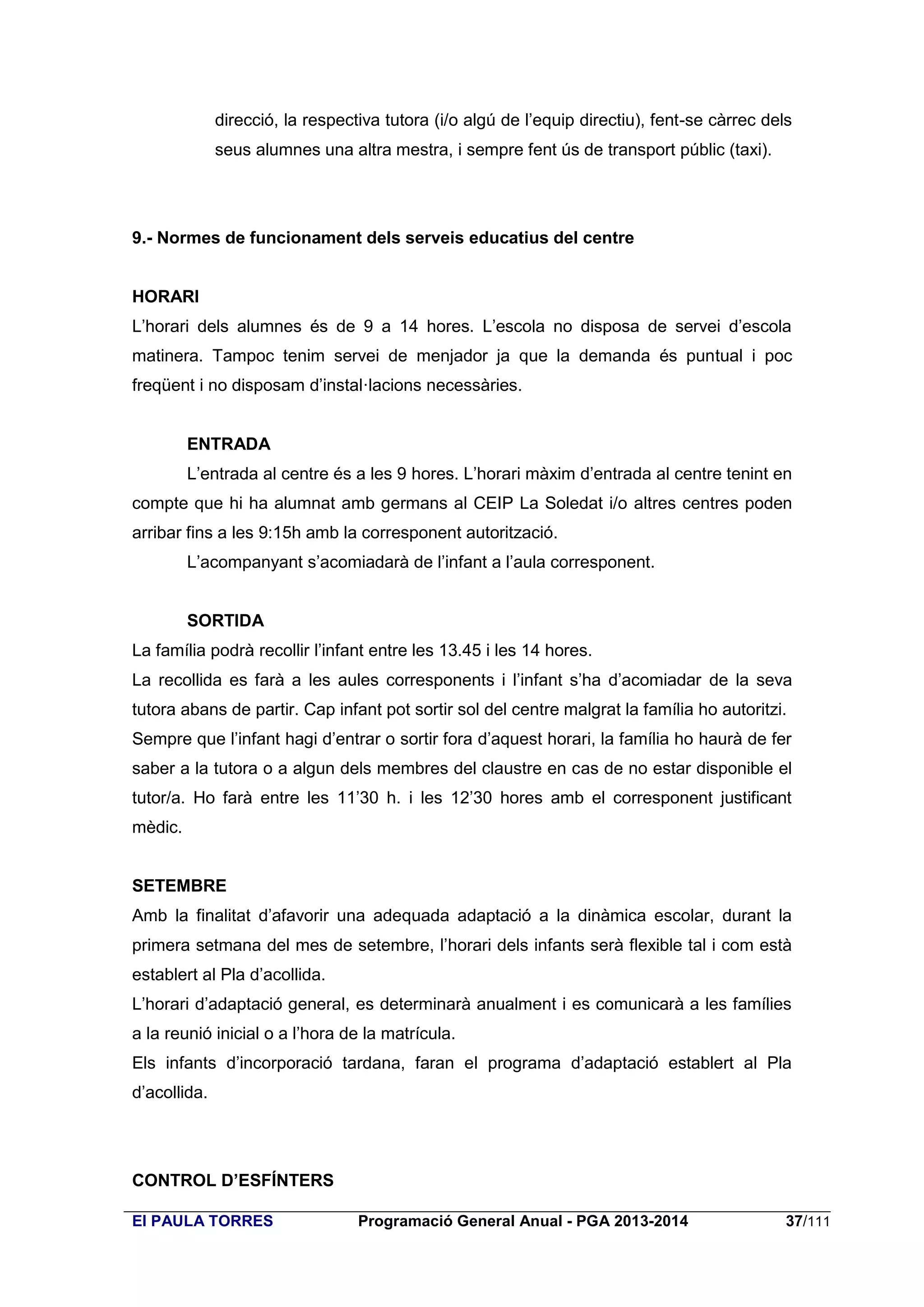 direcció, la respectiva tutora (i/o algú de l’equip directiu), fent-se càrrec dels
seus alumnes una altra mestra, i sempre fent ús de transport públic (taxi).

9.- Normes de funcionament dels serveis educatius del centre

HORARI
L’horari dels alumnes és de 9 a 14 hores. L’escola no disposa de servei d’escola
matinera. Tampoc tenim servei de menjador ja que la demanda és puntual i poc
freqüent i no disposam d’instal·lacions necessàries.

ENTRADA
L’entrada al centre és a les 9 hores. L’horari màxim d’entrada al centre tenint en
compte que hi ha alumnat amb germans al CEIP La Soledat i/o altres centres poden
arribar fins a les 9:15h amb la corresponent autorització.
L’acompanyant s’acomiadarà de l’infant a l’aula corresponent.
SORTIDA
La família podrà recollir l’infant entre les 13.45 i les 14 hores.
La recollida es farà a les aules corresponents i l’infant s’ha d’acomiadar de la seva
tutora abans de partir. Cap infant pot sortir sol del centre malgrat la família ho autoritzi.
Sempre que l’infant hagi d’entrar o sortir fora d’aquest horari, la família ho haurà de fer
saber a la tutora o a algun dels membres del claustre en cas de no estar disponible el
tutor/a. Ho farà entre les 11’30 h. i les 12’30 hores amb el corresponent justificant
mèdic.
SETEMBRE
Amb la finalitat d’afavorir una adequada adaptació a la dinàmica escolar, durant la
primera setmana del mes de setembre, l’horari dels infants serà flexible tal i com està
establert al Pla d’acollida.
L’horari d’adaptació general, es determinarà anualment i es comunicarà a les famílies
a la reunió inicial o a l’hora de la matrícula.
Els infants d’incorporació tardana, faran el programa d’adaptació establert al Pla
d’acollida.

CONTROL D’ESFÍNTERS
EI PAULA TORRES

Programació General Anual - PGA 2013-2014

37/111

 
