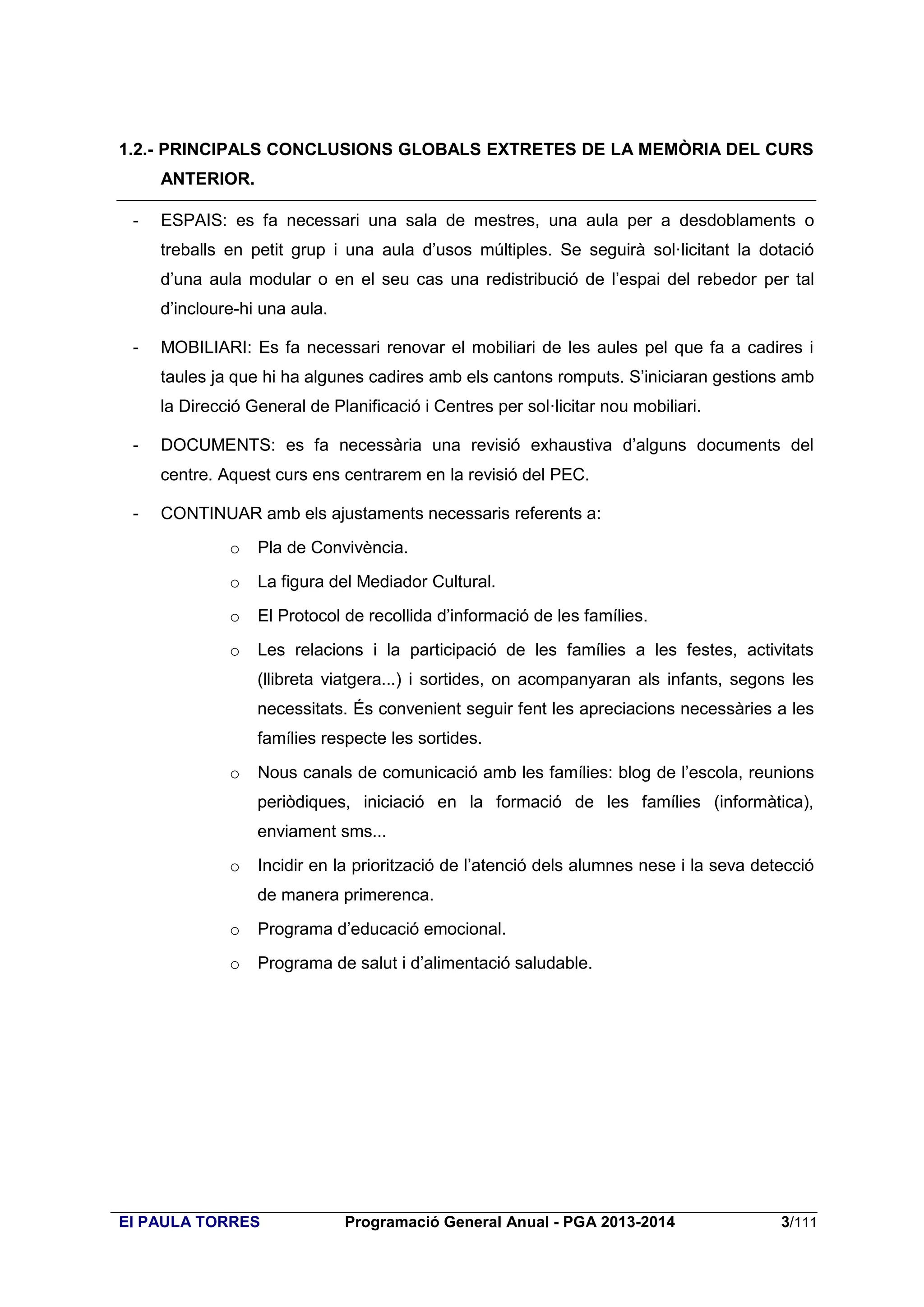 1.2.- PRINCIPALS CONCLUSIONS GLOBALS EXTRETES DE LA MEMÒRIA DEL CURS
ANTERIOR.
-

ESPAIS: es fa necessari una sala de mestres, una aula per a desdoblaments o
treballs en petit grup i una aula d’usos múltiples. Se seguirà sol·licitant la dotació
d’una aula modular o en el seu cas una redistribució de l’espai del rebedor per tal
d’incloure-hi una aula.

-

MOBILIARI: Es fa necessari renovar el mobiliari de les aules pel que fa a cadires i
taules ja que hi ha algunes cadires amb els cantons romputs. S’iniciaran gestions amb
la Direcció General de Planificació i Centres per sol·licitar nou mobiliari.

-

DOCUMENTS: es fa necessària una revisió exhaustiva d’alguns documents del
centre. Aquest curs ens centrarem en la revisió del PEC.

-

CONTINUAR amb els ajustaments necessaris referents a:
o

Pla de Convivència.

o

La figura del Mediador Cultural.

o

El Protocol de recollida d’informació de les famílies.

o

Les relacions i la participació de les famílies a les festes, activitats
(llibreta viatgera...) i sortides, on acompanyaran als infants, segons les
necessitats. És convenient seguir fent les apreciacions necessàries a les
famílies respecte les sortides.

o

Nous canals de comunicació amb les famílies: blog de l’escola, reunions
periòdiques, iniciació en la formació de les famílies (informàtica),
enviament sms...

o

Incidir en la priorització de l’atenció dels alumnes nese i la seva detecció
de manera primerenca.

o

Programa d’educació emocional.

o

Programa de salut i d’alimentació saludable.

EI PAULA TORRES

Programació General Anual - PGA 2013-2014

3/111

 