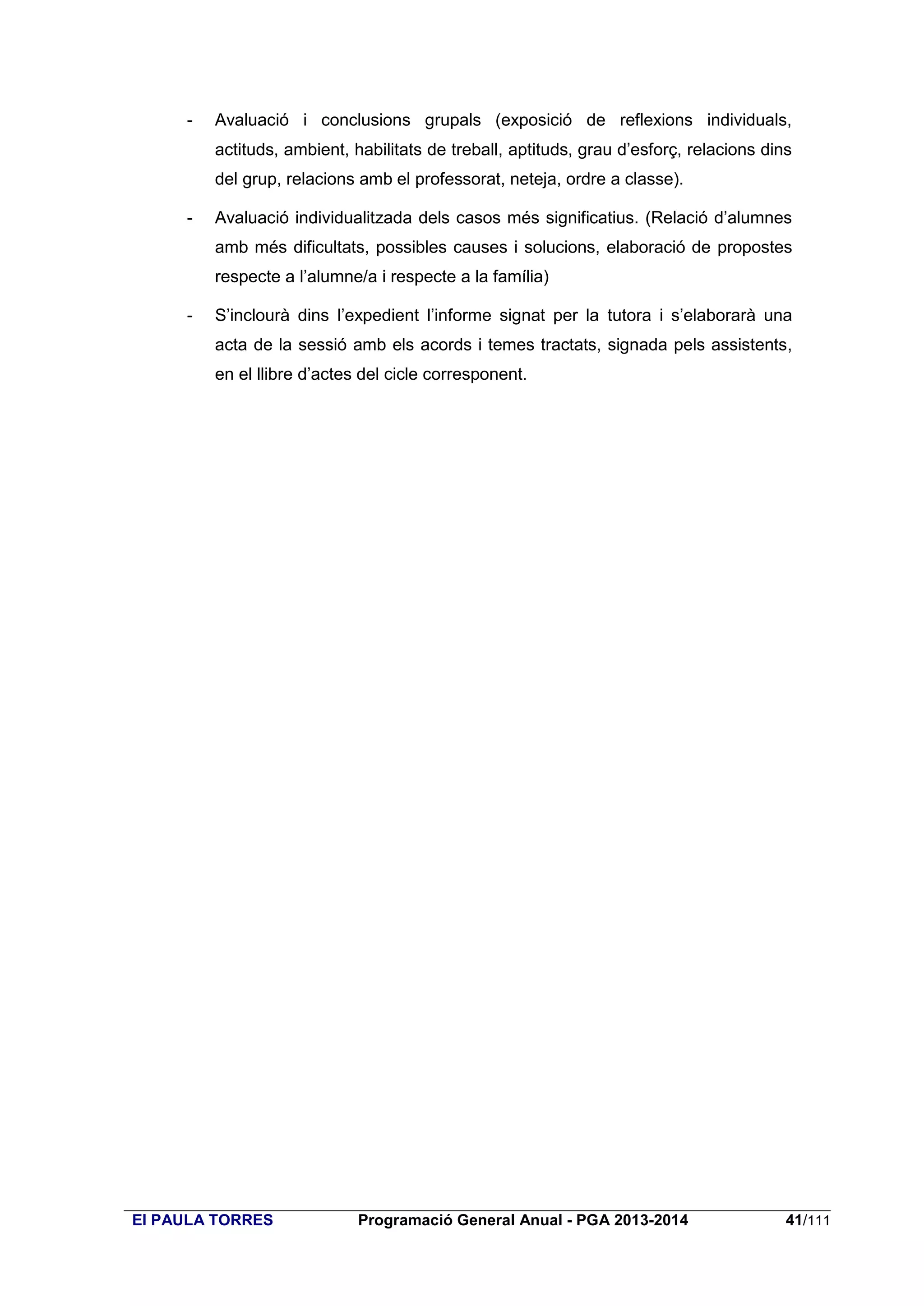 -

Avaluació i conclusions grupals (exposició de reflexions individuals,
actituds, ambient, habilitats de treball, aptituds, grau d’esforç, relacions dins
del grup, relacions amb el professorat, neteja, ordre a classe).

-

Avaluació individualitzada dels casos més significatius. (Relació d’alumnes
amb més dificultats, possibles causes i solucions, elaboració de propostes
respecte a l’alumne/a i respecte a la família)

-

S’inclourà dins l’expedient l’informe signat per la tutora i s’elaborarà una
acta de la sessió amb els acords i temes tractats, signada pels assistents,
en el llibre d’actes del cicle corresponent.

EI PAULA TORRES

Programació General Anual - PGA 2013-2014

41/111

 