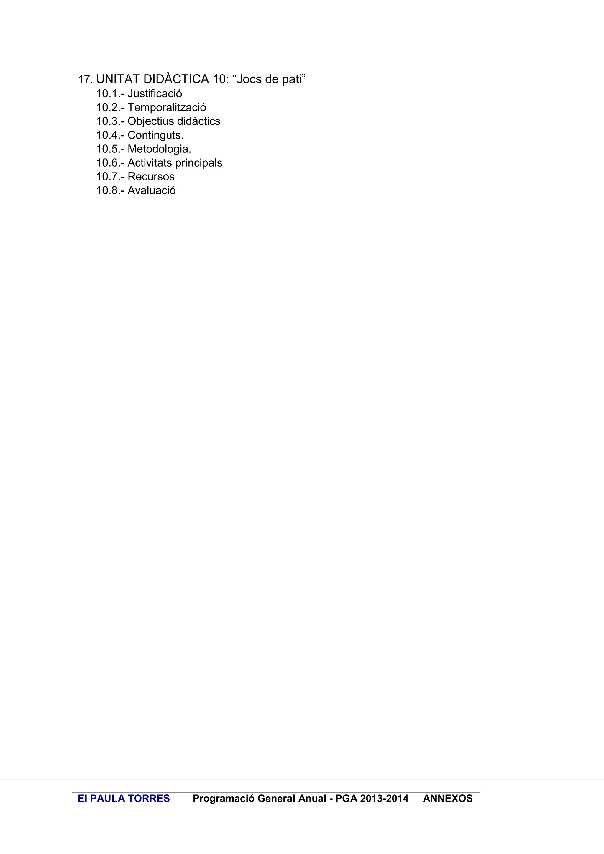 17. UNITAT DIDÀCTICA 10: “Jocs de pati”
10.1.- Justificació
10.2.- Temporalització
10.3.- Objectius didàctics
10.4.- Continguts.
10.5.- Metodologia.
10.6.- Activitats principals
10.7.- Recursos
10.8.- Avaluació

EI PAULA TORRES

Programació General Anual - PGA 2013-2014

ANNEXOS

 