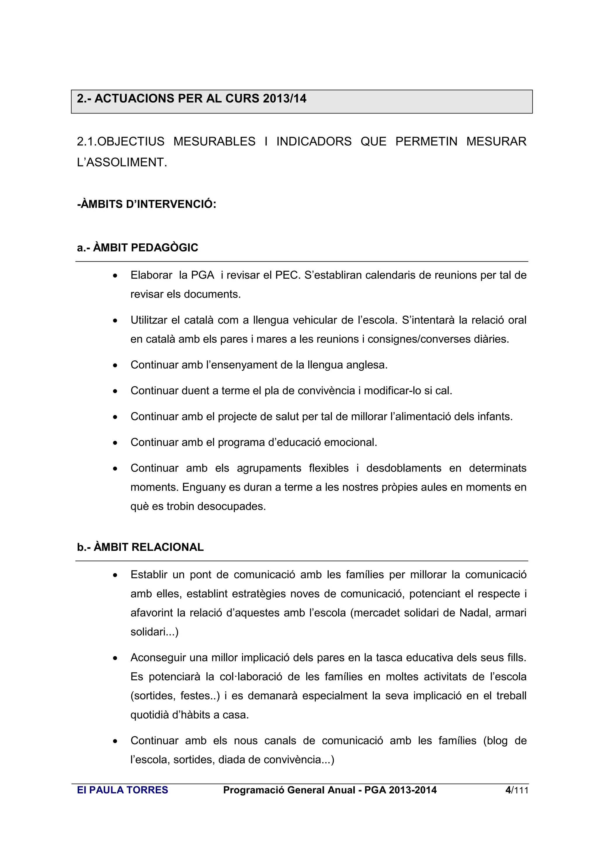 2.- ACTUACIONS PER AL CURS 2013/14

2.1.OBJECTIUS MESURABLES I INDICADORS QUE PERMETIN MESURAR
L’ASSOLIMENT.
-ÀMBITS D’INTERVENCIÓ:

a.- ÀMBIT PEDAGÒGIC


Elaborar la PGA i revisar el PEC. S’establiran calendaris de reunions per tal de
revisar els documents.



Utilitzar el català com a llengua vehicular de l’escola. S’intentarà la relació oral
en català amb els pares i mares a les reunions i consignes/converses diàries.



Continuar amb l’ensenyament de la llengua anglesa.



Continuar duent a terme el pla de convivència i modificar-lo si cal.



Continuar amb el projecte de salut per tal de millorar l’alimentació dels infants.



Continuar amb el programa d’educació emocional.



Continuar amb els agrupaments flexibles i desdoblaments en determinats
moments. Enguany es duran a terme a les nostres pròpies aules en moments en
què es trobin desocupades.

b.- ÀMBIT RELACIONAL


Establir un pont de comunicació amb les famílies per millorar la comunicació
amb elles, establint estratègies noves de comunicació, potenciant el respecte i
afavorint la relació d’aquestes amb l’escola (mercadet solidari de Nadal, armari
solidari...)



Aconseguir una millor implicació dels pares en la tasca educativa dels seus fills.
Es potenciarà la col·laboració de les famílies en moltes activitats de l’escola
(sortides, festes..) i es demanarà especialment la seva implicació en el treball
quotidià d’hàbits a casa.



Continuar amb els nous canals de comunicació amb les famílies (blog de
l’escola, sortides, diada de convivència...)

EI PAULA TORRES

Programació General Anual - PGA 2013-2014

4/111

 