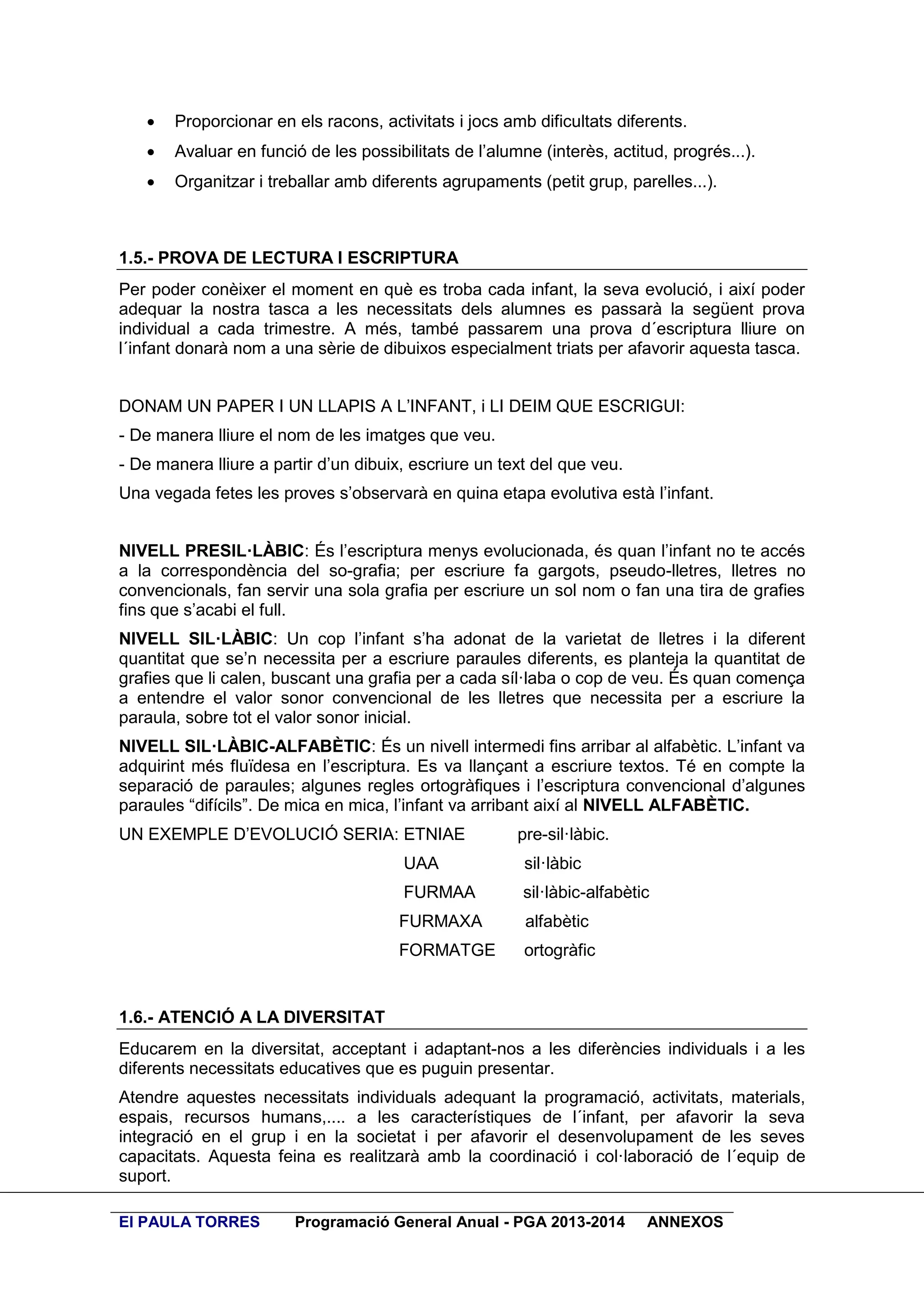 

Proporcionar en els racons, activitats i jocs amb dificultats diferents.



Avaluar en funció de les possibilitats de l’alumne (interès, actitud, progrés...).



Organitzar i treballar amb diferents agrupaments (petit grup, parelles...).

1.5.- PROVA DE LECTURA I ESCRIPTURA
Per poder conèixer el moment en què es troba cada infant, la seva evolució, i així poder
adequar la nostra tasca a les necessitats dels alumnes es passarà la següent prova
individual a cada trimestre. A més, també passarem una prova d´escriptura lliure on
l´infant donarà nom a una sèrie de dibuixos especialment triats per afavorir aquesta tasca.
DONAM UN PAPER I UN LLAPIS A L’INFANT, i LI DEIM QUE ESCRIGUI:
- De manera lliure el nom de les imatges que veu.
- De manera lliure a partir d’un dibuix, escriure un text del que veu.
Una vegada fetes les proves s’observarà en quina etapa evolutiva està l’infant.
NIVELL PRESIL·LÀBIC: És l’escriptura menys evolucionada, és quan l’infant no te accés
a la correspondència del so-grafia; per escriure fa gargots, pseudo-lletres, lletres no
convencionals, fan servir una sola grafia per escriure un sol nom o fan una tira de grafies
fins que s’acabi el full.
NIVELL SIL·LÀBIC: Un cop l’infant s’ha adonat de la varietat de lletres i la diferent
quantitat que se’n necessita per a escriure paraules diferents, es planteja la quantitat de
grafies que li calen, buscant una grafia per a cada síl·laba o cop de veu. És quan comença
a entendre el valor sonor convencional de les lletres que necessita per a escriure la
paraula, sobre tot el valor sonor inicial.
NIVELL SIL·LÀBIC-ALFABÈTIC: És un nivell intermedi fins arribar al alfabètic. L’infant va
adquirint més fluïdesa en l’escriptura. Es va llançant a escriure textos. Té en compte la
separació de paraules; algunes regles ortogràfiques i l’escriptura convencional d’algunes
paraules “difícils”. De mica en mica, l’infant va arribant així al NIVELL ALFABÈTIC.
UN EXEMPLE D’EVOLUCIÓ SERIA: ETNIAE

pre-sil·làbic.

UAA

sil·làbic

FURMAA

sil·làbic-alfabètic

FURMAXA

alfabètic

FORMATGE

ortogràfic

1.6.- ATENCIÓ A LA DIVERSITAT
Educarem en la diversitat, acceptant i adaptant-nos a les diferències individuals i a les
diferents necessitats educatives que es puguin presentar.
Atendre aquestes necessitats individuals adequant la programació, activitats, materials,
espais, recursos humans,.... a les característiques de l´infant, per afavorir la seva
integració en el grup i en la societat i per afavorir el desenvolupament de les seves
capacitats. Aquesta feina es realitzarà amb la coordinació i col·laboració de l´equip de
suport.
EI PAULA TORRES

Programació General Anual - PGA 2013-2014

ANNEXOS

 