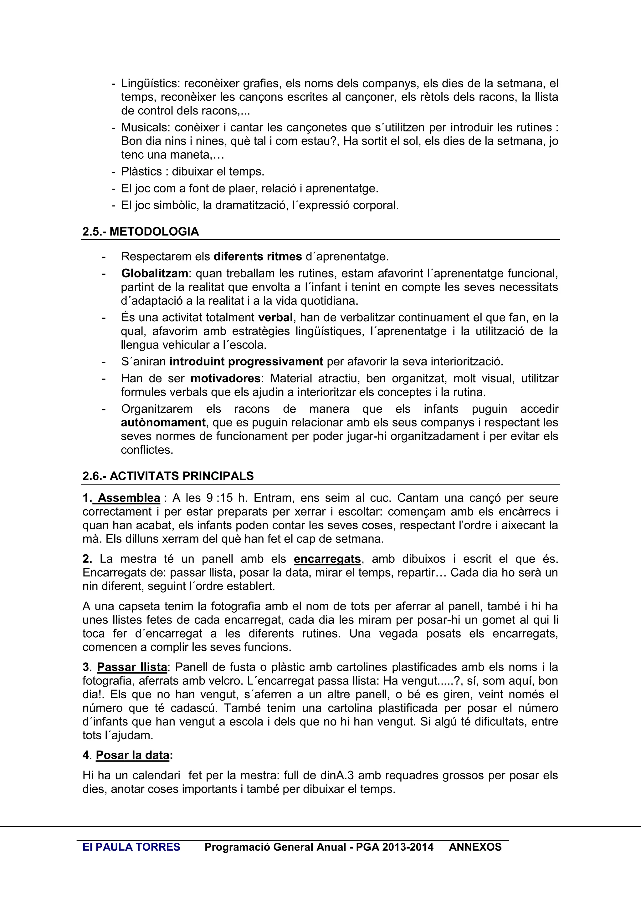 - Lingüístics: reconèixer grafies, els noms dels companys, els dies de la setmana, el
temps, reconèixer les cançons escrites al cançoner, els rètols dels racons, la llista
de control dels racons,...
- Musicals: conèixer i cantar les cançonetes que s´utilitzen per introduir les rutines :
Bon dia nins i nines, què tal i com estau?, Ha sortit el sol, els dies de la setmana, jo
tenc una maneta,…
- Plàstics : dibuixar el temps.
- El joc com a font de plaer, relació i aprenentatge.
- El joc simbòlic, la dramatització, l´expressió corporal.
2.5.- METODOLOGIA
-

-

-

Respectarem els diferents ritmes d´aprenentatge.
Globalitzam: quan treballam les rutines, estam afavorint l´aprenentatge funcional,
partint de la realitat que envolta a l´infant i tenint en compte les seves necessitats
d´adaptació a la realitat i a la vida quotidiana.
És una activitat totalment verbal, han de verbalitzar continuament el que fan, en la
qual, afavorim amb estratègies lingüístiques, l´aprenentatge i la utilització de la
llengua vehicular a l´escola.
S´aniran introduint progressivament per afavorir la seva interiorització.
Han de ser motivadores: Material atractiu, ben organitzat, molt visual, utilitzar
formules verbals que els ajudin a interioritzar els conceptes i la rutina.
Organitzarem els racons de manera que els infants puguin accedir
autònomament, que es puguin relacionar amb els seus companys i respectant les
seves normes de funcionament per poder jugar-hi organitzadament i per evitar els
conflictes.

2.6.- ACTIVITATS PRINCIPALS
1. Assemblea : A les 9 :15 h. Entram, ens seim al cuc. Cantam una cançó per seure
correctament i per estar preparats per xerrar i escoltar: començam amb els encàrrecs i
quan han acabat, els infants poden contar les seves coses, respectant l’ordre i aixecant la
mà. Els dilluns xerram del què han fet el cap de setmana.
2. La mestra té un panell amb els encarregats, amb dibuixos i escrit el que és.
Encarregats de: passar llista, posar la data, mirar el temps, repartir… Cada dia ho serà un
nin diferent, seguint l´ordre establert.
A una capseta tenim la fotografia amb el nom de tots per aferrar al panell, també i hi ha
unes llistes fetes de cada encarregat, cada dia les miram per posar-hi un gomet al qui li
toca fer d´encarregat a les diferents rutines. Una vegada posats els encarregats,
comencen a complir les seves funcions.
3. Passar llista: Panell de fusta o plàstic amb cartolines plastificades amb els noms i la
fotografia, aferrats amb velcro. L´encarregat passa llista: Ha vengut.....?, sí, som aquí, bon
dia!. Els que no han vengut, s´aferren a un altre panell, o bé es giren, veint només el
número que té cadascú. També tenim una cartolina plastificada per posar el número
d´infants que han vengut a escola i dels que no hi han vengut. Si algú té dificultats, entre
tots l´ajudam.
4. Posar la data:
Hi ha un calendari fet per la mestra: full de dinA.3 amb requadres grossos per posar els
dies, anotar coses importants i també per dibuixar el temps.

EI PAULA TORRES

Programació General Anual - PGA 2013-2014

ANNEXOS

 