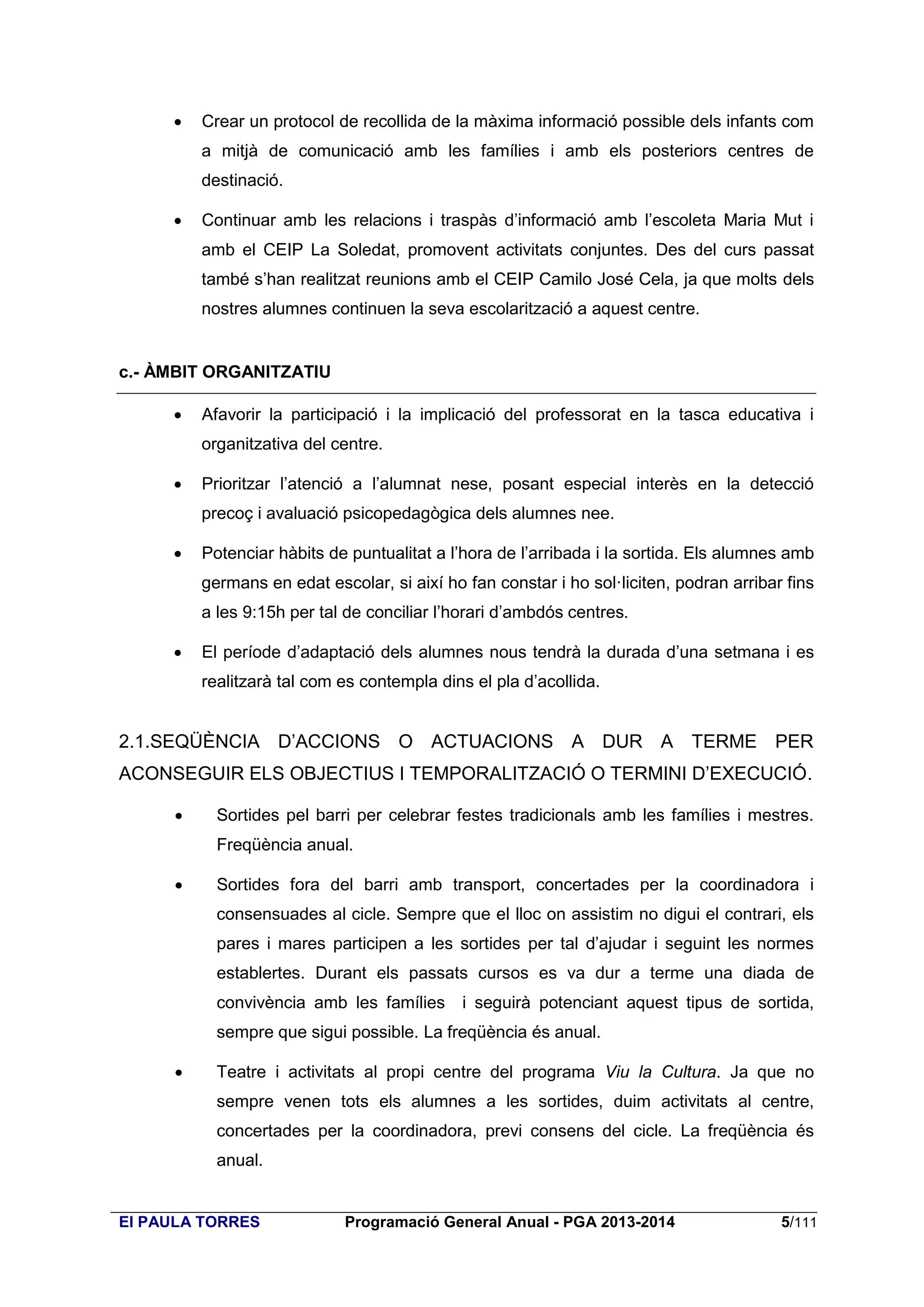 

Crear un protocol de recollida de la màxima informació possible dels infants com
a mitjà de comunicació amb les famílies i amb els posteriors centres de
destinació.



Continuar amb les relacions i traspàs d’informació amb l’escoleta Maria Mut i
amb el CEIP La Soledat, promovent activitats conjuntes. Des del curs passat
també s’han realitzat reunions amb el CEIP Camilo José Cela, ja que molts dels
nostres alumnes continuen la seva escolarització a aquest centre.

c.- ÀMBIT ORGANITZATIU


Afavorir la participació i la implicació del professorat en la tasca educativa i
organitzativa del centre.



Prioritzar l’atenció a l’alumnat nese, posant especial interès en la detecció
precoç i avaluació psicopedagògica dels alumnes nee.



Potenciar hàbits de puntualitat a l’hora de l’arribada i la sortida. Els alumnes amb
germans en edat escolar, si així ho fan constar i ho sol·liciten, podran arribar fins
a les 9:15h per tal de conciliar l’horari d’ambdós centres.



El període d’adaptació dels alumnes nous tendrà la durada d’una setmana i es
realitzarà tal com es contempla dins el pla d’acollida.

2.1.SEQÜÈNCIA D’ACCIONS O ACTUACIONS A DUR A TERME PER
ACONSEGUIR ELS OBJECTIUS I TEMPORALITZACIÓ O TERMINI D’EXECUCIÓ.


Sortides pel barri per celebrar festes tradicionals amb les famílies i mestres.
Freqüència anual.



Sortides fora del barri amb transport, concertades per la coordinadora i
consensuades al cicle. Sempre que el lloc on assistim no digui el contrari, els
pares i mares participen a les sortides per tal d’ajudar i seguint les normes
establertes. Durant els passats cursos es va dur a terme una diada de
convivència amb les famílies

i seguirà potenciant aquest tipus de sortida,

sempre que sigui possible. La freqüència és anual.


Teatre i activitats al propi centre del programa Viu la Cultura. Ja que no
sempre venen tots els alumnes a les sortides, duim activitats al centre,
concertades per la coordinadora, previ consens del cicle. La freqüència és
anual.

EI PAULA TORRES

Programació General Anual - PGA 2013-2014

5/111

 