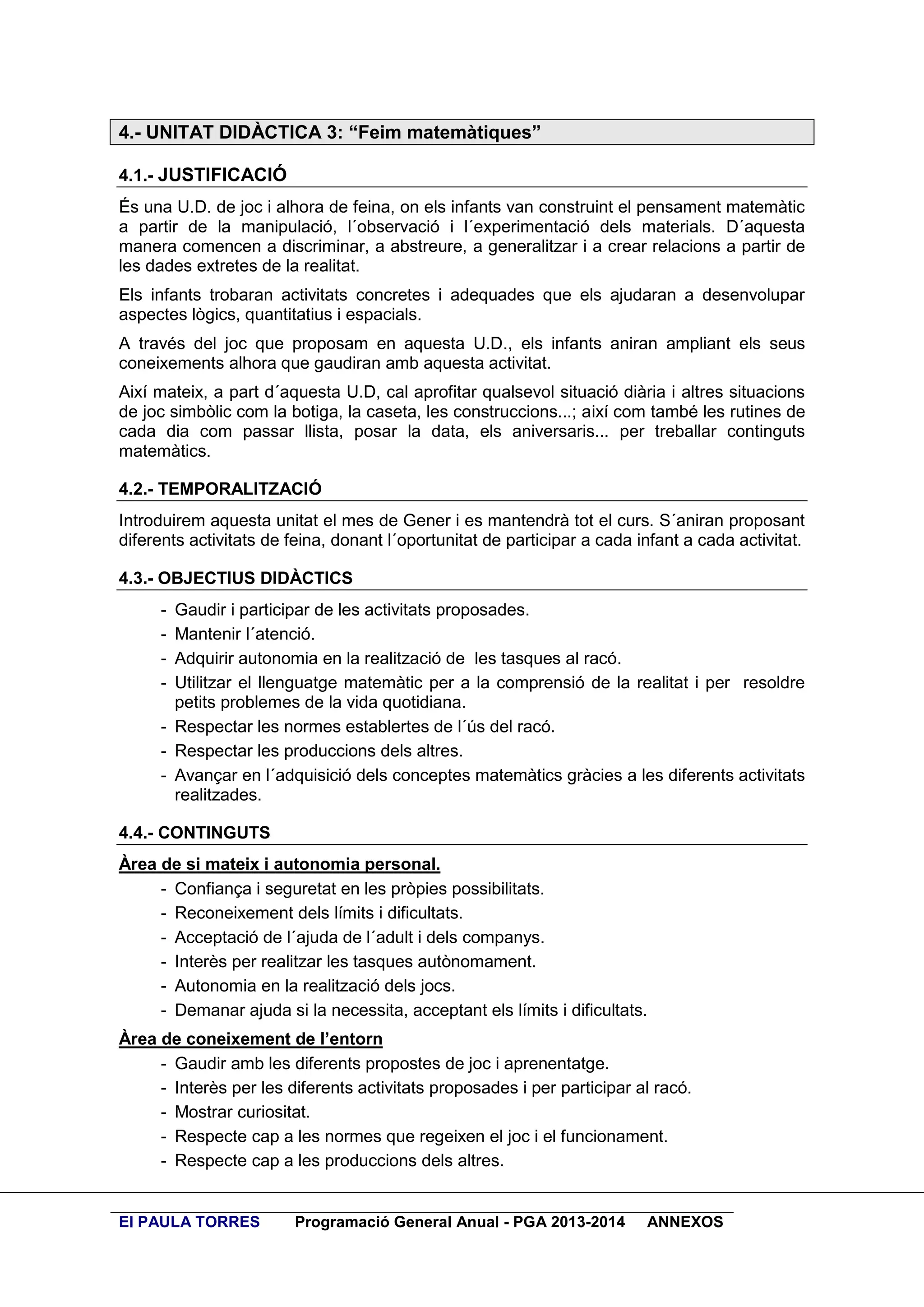 4.- UNITAT DIDÀCTICA 3: “Feim matemàtiques”
4.1.- JUSTIFICACIÓ
És una U.D. de joc i alhora de feina, on els infants van construint el pensament matemàtic
a partir de la manipulació, l´observació i l´experimentació dels materials. D´aquesta
manera comencen a discriminar, a abstreure, a generalitzar i a crear relacions a partir de
les dades extretes de la realitat.
Els infants trobaran activitats concretes i adequades que els ajudaran a desenvolupar
aspectes lògics, quantitatius i espacials.
A través del joc que proposam en aquesta U.D., els infants aniran ampliant els seus
coneixements alhora que gaudiran amb aquesta activitat.
Així mateix, a part d´aquesta U.D, cal aprofitar qualsevol situació diària i altres situacions
de joc simbòlic com la botiga, la caseta, les construccions...; així com també les rutines de
cada dia com passar llista, posar la data, els aniversaris... per treballar continguts
matemàtics.
4.2.- TEMPORALITZACIÓ
Introduirem aquesta unitat el mes de Gener i es mantendrà tot el curs. S´aniran proposant
diferents activitats de feina, donant l´oportunitat de participar a cada infant a cada activitat.
4.3.- OBJECTIUS DIDÀCTICS
-

Gaudir i participar de les activitats proposades.
Mantenir l´atenció.
Adquirir autonomia en la realització de les tasques al racó.
Utilitzar el llenguatge matemàtic per a la comprensió de la realitat i per resoldre
petits problemes de la vida quotidiana.
- Respectar les normes establertes de l´ús del racó.
- Respectar les produccions dels altres.
- Avançar en l´adquisició dels conceptes matemàtics gràcies a les diferents activitats
realitzades.
4.4.- CONTINGUTS
Àrea de si mateix i autonomia personal.
- Confiança i seguretat en les pròpies possibilitats.
- Reconeixement dels límits i dificultats.
- Acceptació de l´ajuda de l´adult i dels companys.
- Interès per realitzar les tasques autònomament.
- Autonomia en la realització dels jocs.
- Demanar ajuda si la necessita, acceptant els límits i dificultats.
Àrea de coneixement de l’entorn
- Gaudir amb les diferents propostes de joc i aprenentatge.
- Interès per les diferents activitats proposades i per participar al racó.
- Mostrar curiositat.
- Respecte cap a les normes que regeixen el joc i el funcionament.
- Respecte cap a les produccions dels altres.

EI PAULA TORRES

Programació General Anual - PGA 2013-2014

ANNEXOS

 
