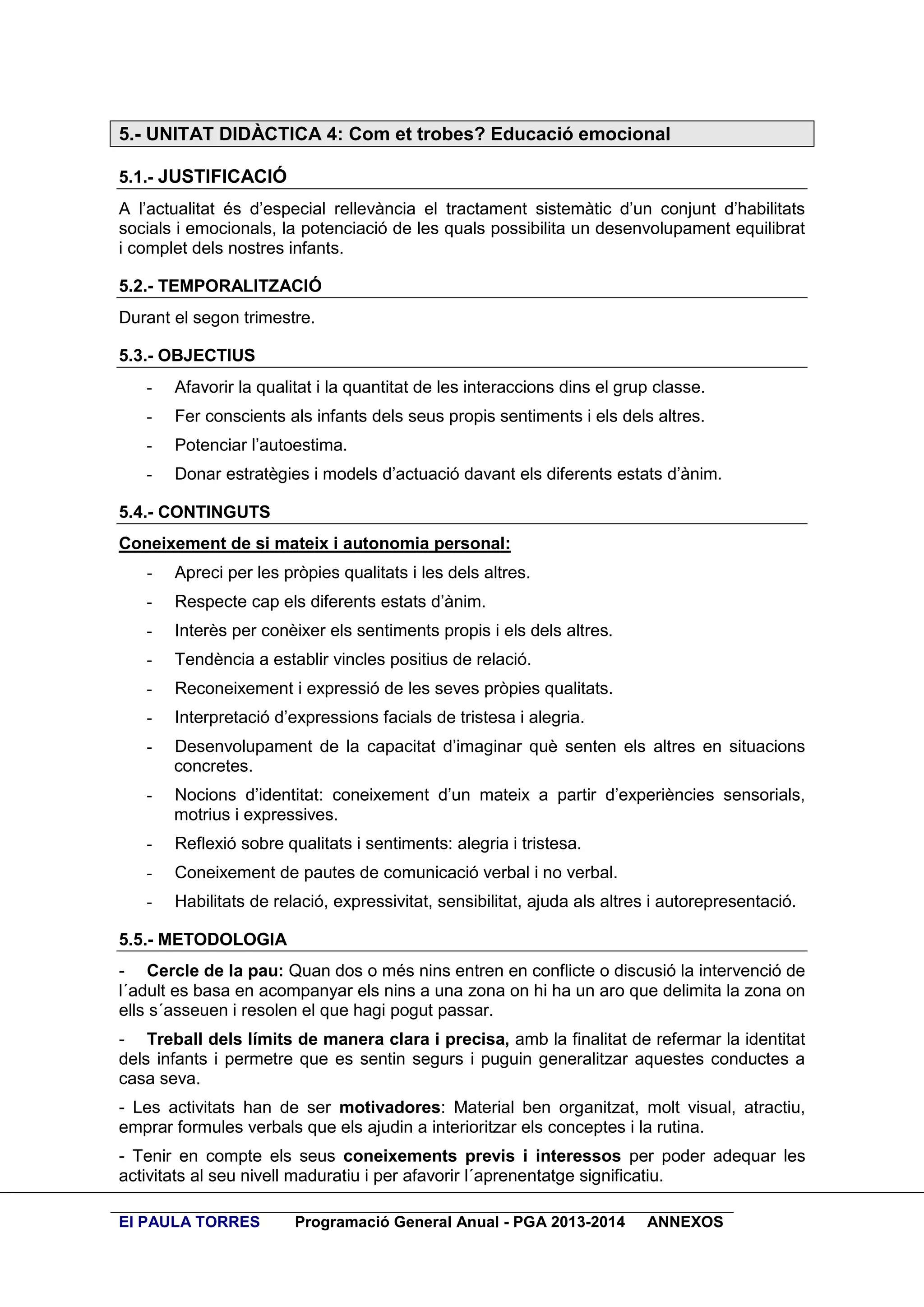 5.- UNITAT DIDÀCTICA 4: Com et trobes? Educació emocional
5.1.- JUSTIFICACIÓ
A l’actualitat és d’especial rellevància el tractament sistemàtic d’un conjunt d’habilitats
socials i emocionals, la potenciació de les quals possibilita un desenvolupament equilibrat
i complet dels nostres infants.
5.2.- TEMPORALITZACIÓ
Durant el segon trimestre.
5.3.- OBJECTIUS
-

Afavorir la qualitat i la quantitat de les interaccions dins el grup classe.

-

Fer conscients als infants dels seus propis sentiments i els dels altres.

-

Potenciar l’autoestima.

-

Donar estratègies i models d’actuació davant els diferents estats d’ànim.

5.4.- CONTINGUTS
Coneixement de si mateix i autonomia personal:
-

Apreci per les pròpies qualitats i les dels altres.

-

Respecte cap els diferents estats d’ànim.

-

Interès per conèixer els sentiments propis i els dels altres.

-

Tendència a establir vincles positius de relació.

-

Reconeixement i expressió de les seves pròpies qualitats.

-

Interpretació d’expressions facials de tristesa i alegria.

-

Desenvolupament de la capacitat d’imaginar què senten els altres en situacions
concretes.

-

Nocions d’identitat: coneixement d’un mateix a partir d’experiències sensorials,
motrius i expressives.

-

Reflexió sobre qualitats i sentiments: alegria i tristesa.

-

Coneixement de pautes de comunicació verbal i no verbal.

-

Habilitats de relació, expressivitat, sensibilitat, ajuda als altres i autorepresentació.

5.5.- METODOLOGIA
- Cercle de la pau: Quan dos o més nins entren en conflicte o discusió la intervenció de
l´adult es basa en acompanyar els nins a una zona on hi ha un aro que delimita la zona on
ells s´asseuen i resolen el que hagi pogut passar.
- Treball dels límits de manera clara i precisa, amb la finalitat de refermar la identitat
dels infants i permetre que es sentin segurs i puguin generalitzar aquestes conductes a
casa seva.
- Les activitats han de ser motivadores: Material ben organitzat, molt visual, atractiu,
emprar formules verbals que els ajudin a interioritzar els conceptes i la rutina.
- Tenir en compte els seus coneixements previs i interessos per poder adequar les
activitats al seu nivell maduratiu i per afavorir l´aprenentatge significatiu.
EI PAULA TORRES

Programació General Anual - PGA 2013-2014

ANNEXOS

 