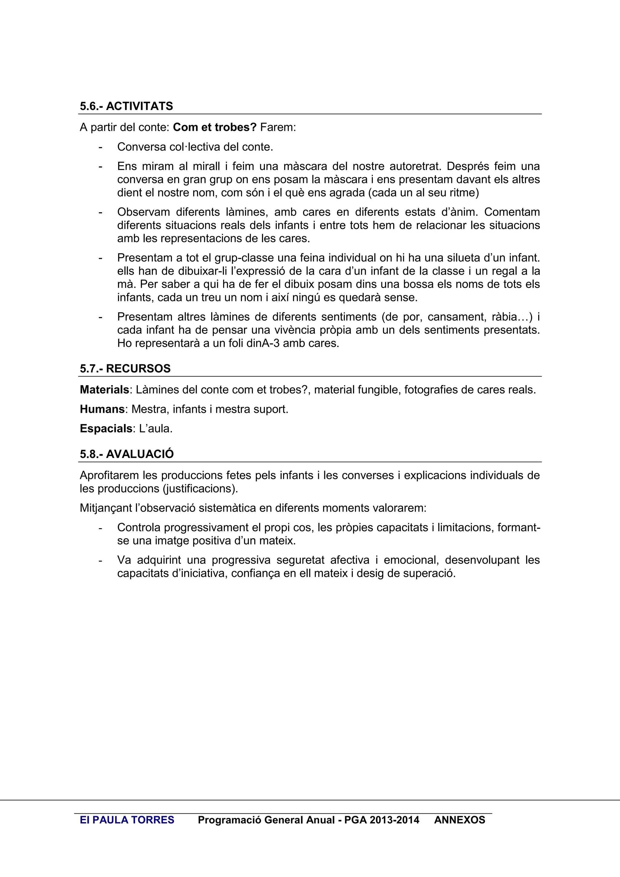 5.6.- ACTIVITATS
A partir del conte: Com et trobes? Farem:
-

Conversa col·lectiva del conte.

-

Ens miram al mirall i feim una màscara del nostre autoretrat. Després feim una
conversa en gran grup on ens posam la màscara i ens presentam davant els altres
dient el nostre nom, com són i el què ens agrada (cada un al seu ritme)

-

Observam diferents làmines, amb cares en diferents estats d’ànim. Comentam
diferents situacions reals dels infants i entre tots hem de relacionar les situacions
amb les representacions de les cares.

-

Presentam a tot el grup-classe una feina individual on hi ha una silueta d’un infant.
ells han de dibuixar-li l’expressió de la cara d’un infant de la classe i un regal a la
mà. Per saber a qui ha de fer el dibuix posam dins una bossa els noms de tots els
infants, cada un treu un nom i així ningú es quedarà sense.

-

Presentam altres làmines de diferents sentiments (de por, cansament, ràbia…) i
cada infant ha de pensar una vivència pròpia amb un dels sentiments presentats.
Ho representarà a un foli dinA-3 amb cares.

5.7.- RECURSOS
Materials: Làmines del conte com et trobes?, material fungible, fotografies de cares reals.
Humans: Mestra, infants i mestra suport.
Espacials: L’aula.
5.8.- AVALUACIÓ
Aprofitarem les produccions fetes pels infants i les converses i explicacions individuals de
les produccions (justificacions).
Mitjançant l’observació sistemàtica en diferents moments valorarem:
-

Controla progressivament el propi cos, les pròpies capacitats i limitacions, formantse una imatge positiva d’un mateix.

-

Va adquirint una progressiva seguretat afectiva i emocional, desenvolupant les
capacitats d’iniciativa, confiança en ell mateix i desig de superació.

EI PAULA TORRES

Programació General Anual - PGA 2013-2014

ANNEXOS

 