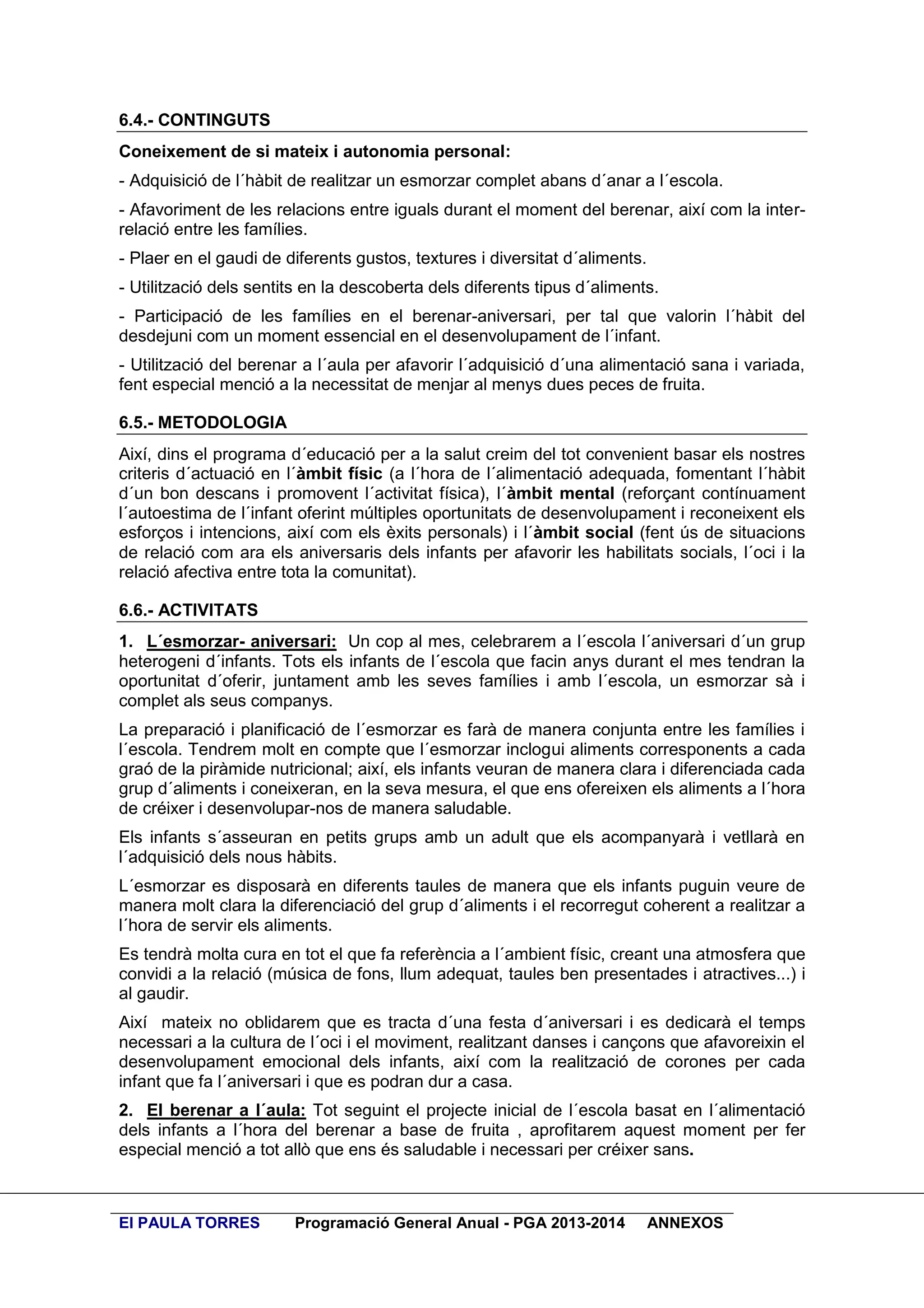 6.4.- CONTINGUTS
Coneixement de si mateix i autonomia personal:
- Adquisició de l´hàbit de realitzar un esmorzar complet abans d´anar a l´escola.
- Afavoriment de les relacions entre iguals durant el moment del berenar, així com la interrelació entre les famílies.
- Plaer en el gaudi de diferents gustos, textures i diversitat d´aliments.
- Utilització dels sentits en la descoberta dels diferents tipus d´aliments.
- Participació de les famílies en el berenar-aniversari, per tal que valorin l´hàbit del
desdejuni com un moment essencial en el desenvolupament de l´infant.
- Utilització del berenar a l´aula per afavorir l´adquisició d´una alimentació sana i variada,
fent especial menció a la necessitat de menjar al menys dues peces de fruita.
6.5.- METODOLOGIA
Així, dins el programa d´educació per a la salut creim del tot convenient basar els nostres
criteris d´actuació en l´àmbit físic (a l´hora de l´alimentació adequada, fomentant l´hàbit
d´un bon descans i promovent l´activitat física), l´àmbit mental (reforçant contínuament
l´autoestima de l´infant oferint múltiples oportunitats de desenvolupament i reconeixent els
esforços i intencions, així com els èxits personals) i l´àmbit social (fent ús de situacions
de relació com ara els aniversaris dels infants per afavorir les habilitats socials, l´oci i la
relació afectiva entre tota la comunitat).
6.6.- ACTIVITATS
1. L´esmorzar- aniversari: Un cop al mes, celebrarem a l´escola l´aniversari d´un grup
heterogeni d´infants. Tots els infants de l´escola que facin anys durant el mes tendran la
oportunitat d´oferir, juntament amb les seves famílies i amb l´escola, un esmorzar sà i
complet als seus companys.
La preparació i planificació de l´esmorzar es farà de manera conjunta entre les famílies i
l´escola. Tendrem molt en compte que l´esmorzar inclogui aliments corresponents a cada
graó de la piràmide nutricional; així, els infants veuran de manera clara i diferenciada cada
grup d´aliments i coneixeran, en la seva mesura, el que ens ofereixen els aliments a l´hora
de créixer i desenvolupar-nos de manera saludable.
Els infants s´asseuran en petits grups amb un adult que els acompanyarà i vetllarà en
l´adquisició dels nous hàbits.
L´esmorzar es disposarà en diferents taules de manera que els infants puguin veure de
manera molt clara la diferenciació del grup d´aliments i el recorregut coherent a realitzar a
l´hora de servir els aliments.
Es tendrà molta cura en tot el que fa referència a l´ambient físic, creant una atmosfera que
convidi a la relació (música de fons, llum adequat, taules ben presentades i atractives...) i
al gaudir.
Així mateix no oblidarem que es tracta d´una festa d´aniversari i es dedicarà el temps
necessari a la cultura de l´oci i el moviment, realitzant danses i cançons que afavoreixin el
desenvolupament emocional dels infants, així com la realització de corones per cada
infant que fa l´aniversari i que es podran dur a casa.
2. El berenar a l´aula: Tot seguint el projecte inicial de l´escola basat en l´alimentació
dels infants a l´hora del berenar a base de fruita , aprofitarem aquest moment per fer
especial menció a tot allò que ens és saludable i necessari per créixer sans.

EI PAULA TORRES

Programació General Anual - PGA 2013-2014

ANNEXOS

 