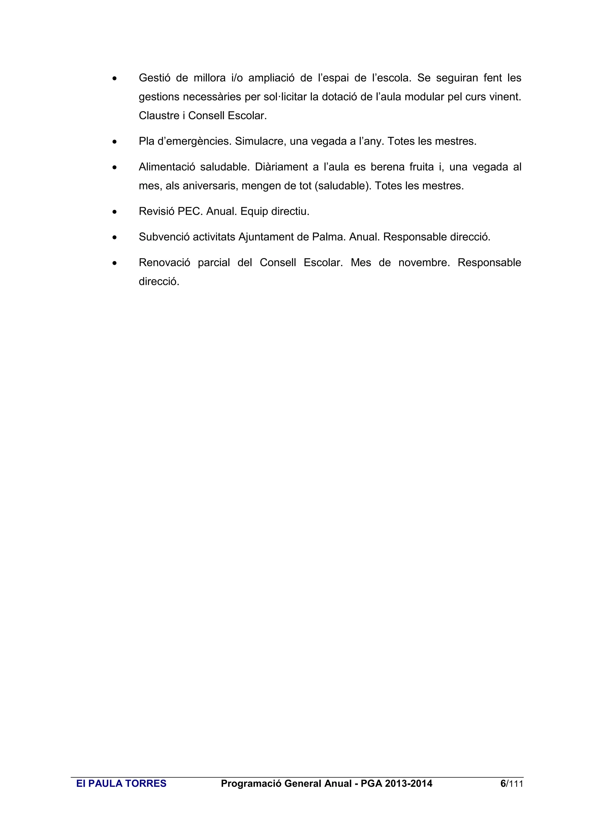 

Gestió de millora i/o ampliació de l’espai de l’escola. Se seguiran fent les
gestions necessàries per sol·licitar la dotació de l’aula modular pel curs vinent.
Claustre i Consell Escolar.



Pla d’emergències. Simulacre, una vegada a l’any. Totes les mestres.



Alimentació saludable. Diàriament a l’aula es berena fruita i, una vegada al
mes, als aniversaris, mengen de tot (saludable). Totes les mestres.



Revisió PEC. Anual. Equip directiu.



Subvenció activitats Ajuntament de Palma. Anual. Responsable direcció.



Renovació parcial del Consell Escolar. Mes de novembre. Responsable
direcció.

EI PAULA TORRES

Programació General Anual - PGA 2013-2014

6/111

 