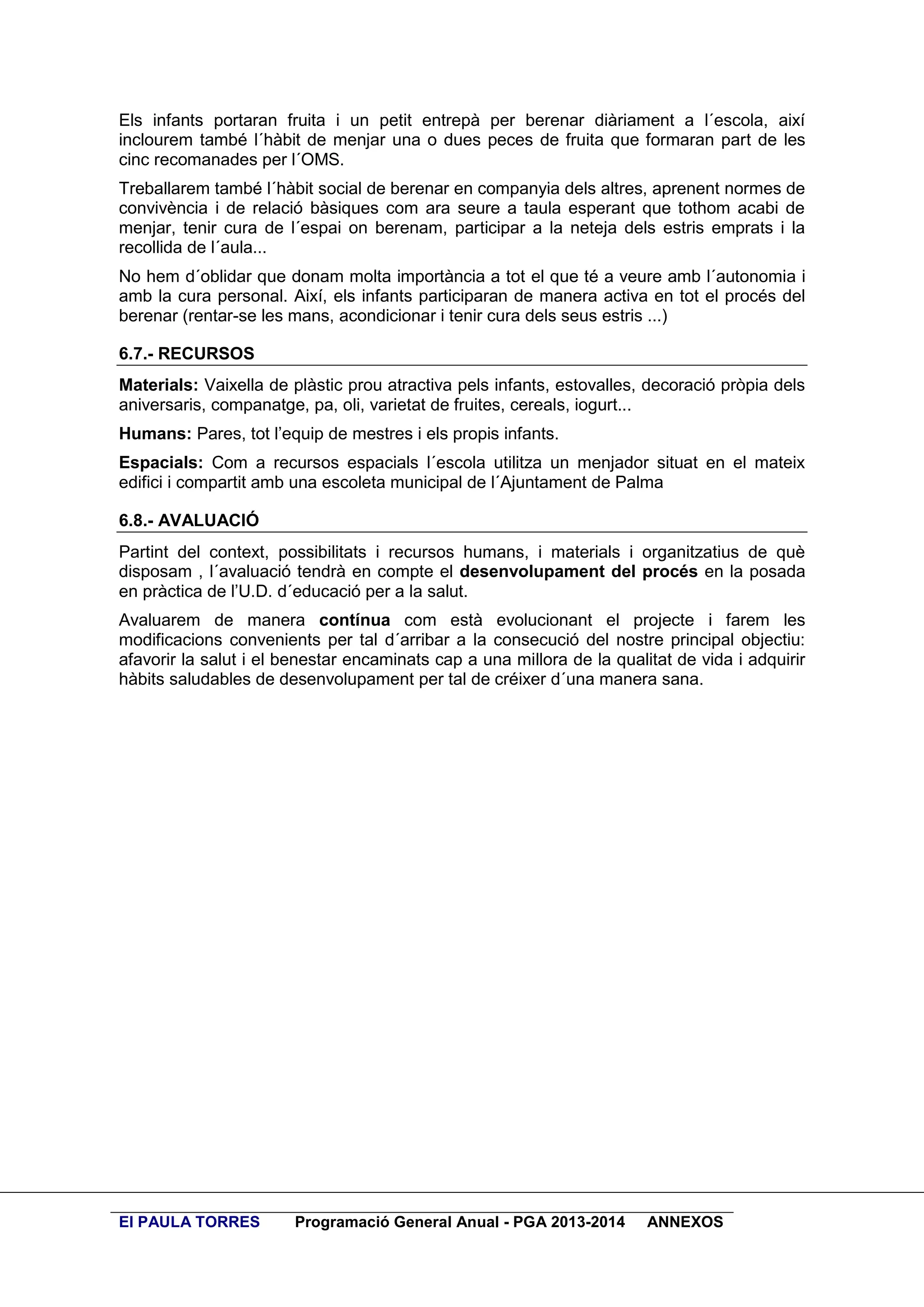 Els infants portaran fruita i un petit entrepà per berenar diàriament a l´escola, així
inclourem també l´hàbit de menjar una o dues peces de fruita que formaran part de les
cinc recomanades per l´OMS.
Treballarem també l´hàbit social de berenar en companyia dels altres, aprenent normes de
convivència i de relació bàsiques com ara seure a taula esperant que tothom acabi de
menjar, tenir cura de l´espai on berenam, participar a la neteja dels estris emprats i la
recollida de l´aula...
No hem d´oblidar que donam molta importància a tot el que té a veure amb l´autonomia i
amb la cura personal. Així, els infants participaran de manera activa en tot el procés del
berenar (rentar-se les mans, acondicionar i tenir cura dels seus estris ...)
6.7.- RECURSOS
Materials: Vaixella de plàstic prou atractiva pels infants, estovalles, decoració pròpia dels
aniversaris, companatge, pa, oli, varietat de fruites, cereals, iogurt...
Humans: Pares, tot l’equip de mestres i els propis infants.
Espacials: Com a recursos espacials l´escola utilitza un menjador situat en el mateix
edifici i compartit amb una escoleta municipal de l´Ajuntament de Palma
6.8.- AVALUACIÓ
Partint del context, possibilitats i recursos humans, i materials i organitzatius de què
disposam , l´avaluació tendrà en compte el desenvolupament del procés en la posada
en pràctica de l’U.D. d´educació per a la salut.
Avaluarem de manera contínua com està evolucionant el projecte i farem les
modificacions convenients per tal d´arribar a la consecució del nostre principal objectiu:
afavorir la salut i el benestar encaminats cap a una millora de la qualitat de vida i adquirir
hàbits saludables de desenvolupament per tal de créixer d´una manera sana.

EI PAULA TORRES

Programació General Anual - PGA 2013-2014

ANNEXOS

 