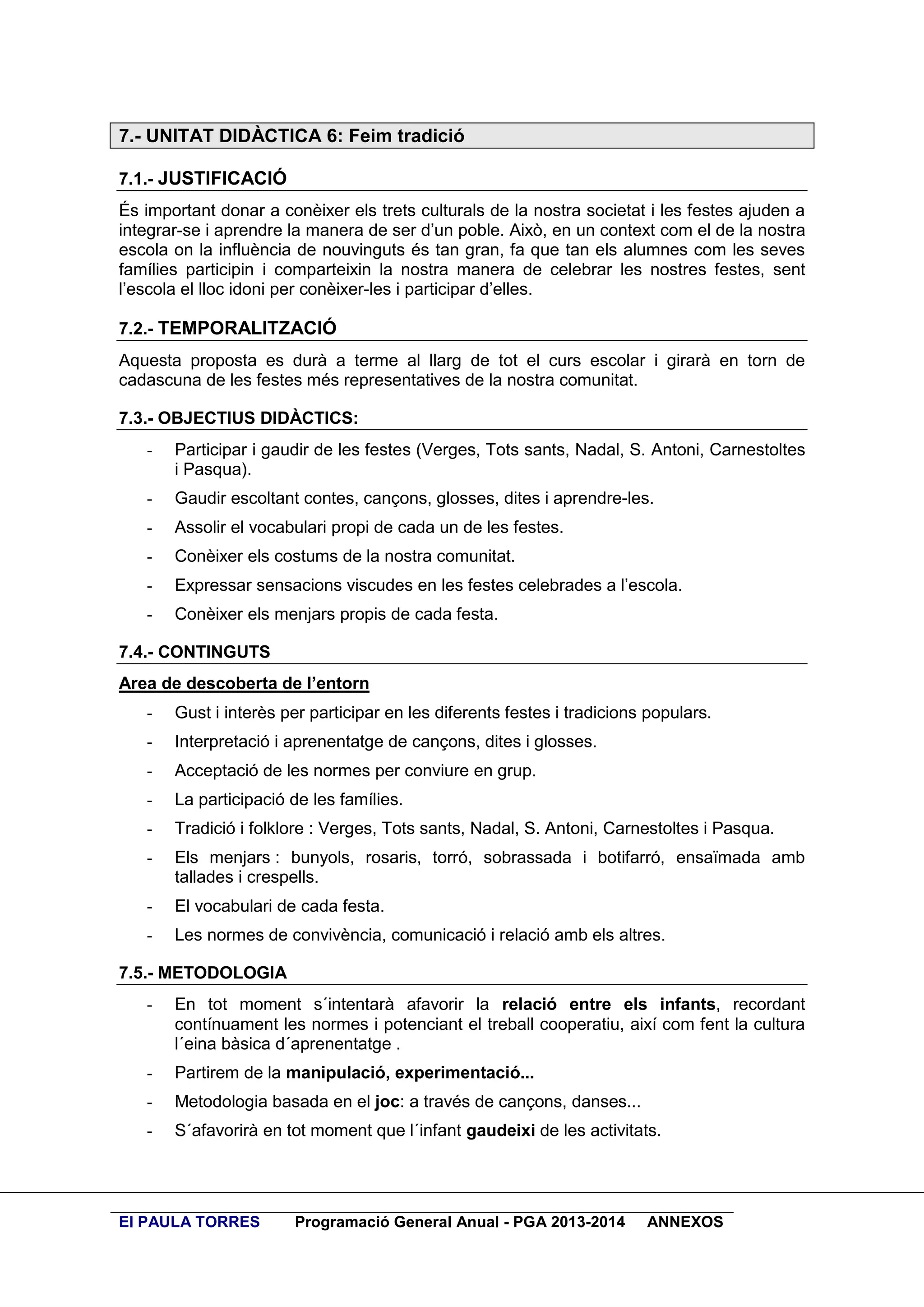 7.- UNITAT DIDÀCTICA 6: Feim tradició
7.1.- JUSTIFICACIÓ
És important donar a conèixer els trets culturals de la nostra societat i les festes ajuden a
integrar-se i aprendre la manera de ser d’un poble. Això, en un context com el de la nostra
escola on la influència de nouvinguts és tan gran, fa que tan els alumnes com les seves
famílies participin i comparteixin la nostra manera de celebrar les nostres festes, sent
l’escola el lloc idoni per conèixer-les i participar d’elles.
7.2.- TEMPORALITZACIÓ
Aquesta proposta es durà a terme al llarg de tot el curs escolar i girarà en torn de
cadascuna de les festes més representatives de la nostra comunitat.
7.3.- OBJECTIUS DIDÀCTICS:
-

Participar i gaudir de les festes (Verges, Tots sants, Nadal, S. Antoni, Carnestoltes
i Pasqua).

-

Gaudir escoltant contes, cançons, glosses, dites i aprendre-les.

-

Assolir el vocabulari propi de cada un de les festes.

-

Conèixer els costums de la nostra comunitat.

-

Expressar sensacions viscudes en les festes celebrades a l’escola.

-

Conèixer els menjars propis de cada festa.

7.4.- CONTINGUTS
Area de descoberta de l’entorn
-

Gust i interès per participar en les diferents festes i tradicions populars.

-

Interpretació i aprenentatge de cançons, dites i glosses.

-

Acceptació de les normes per conviure en grup.

-

La participació de les famílies.

-

Tradició i folklore : Verges, Tots sants, Nadal, S. Antoni, Carnestoltes i Pasqua.

-

Els menjars : bunyols, rosaris, torró, sobrassada i botifarró, ensaïmada amb
tallades i crespells.

-

El vocabulari de cada festa.

-

Les normes de convivència, comunicació i relació amb els altres.

7.5.- METODOLOGIA
-

En tot moment s´intentarà afavorir la relació entre els infants, recordant
contínuament les normes i potenciant el treball cooperatiu, així com fent la cultura
l´eina bàsica d´aprenentatge .

-

Partirem de la manipulació, experimentació...

-

Metodologia basada en el joc: a través de cançons, danses...

-

S´afavorirà en tot moment que l´infant gaudeixi de les activitats.

EI PAULA TORRES

Programació General Anual - PGA 2013-2014

ANNEXOS

 