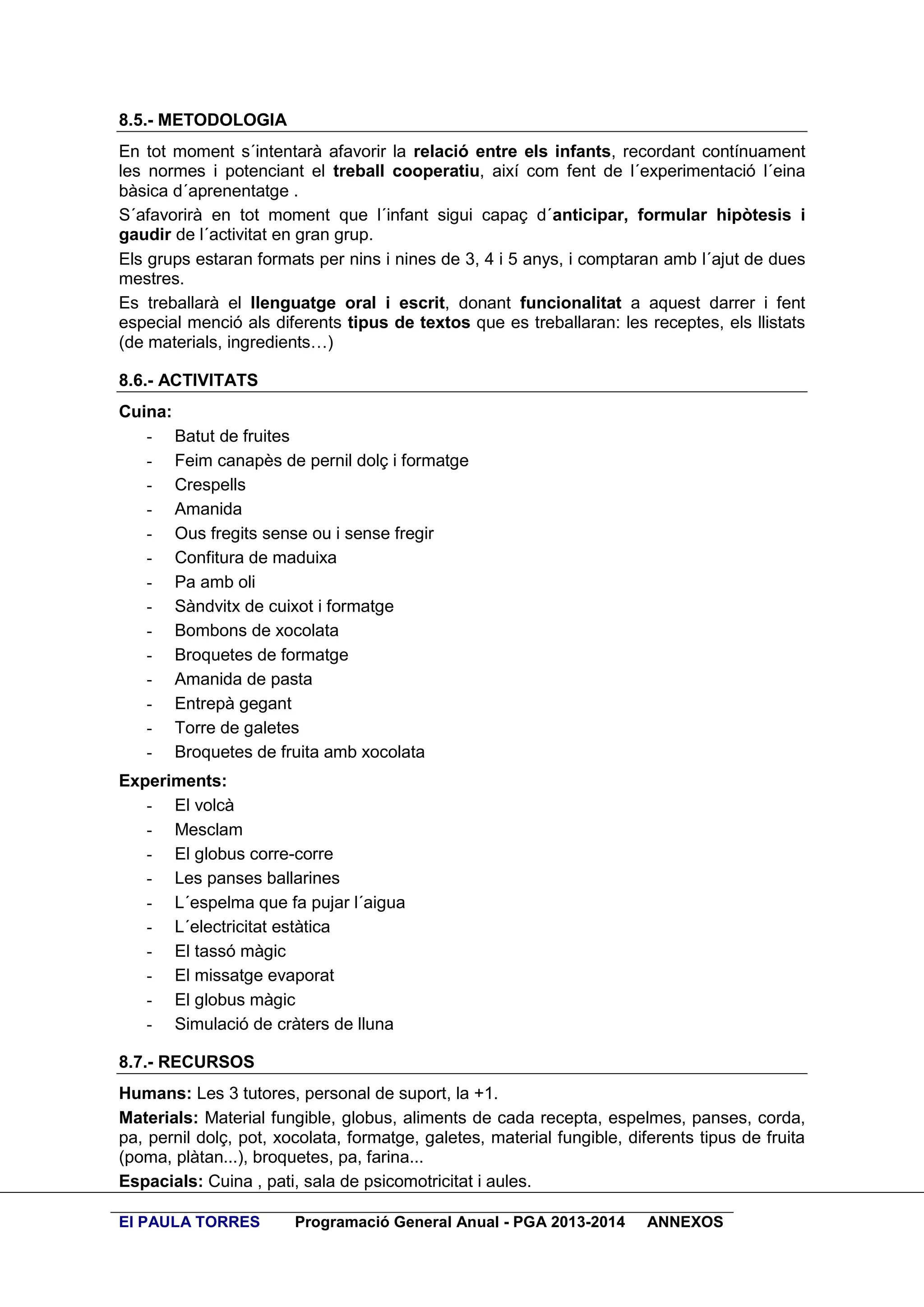8.5.- METODOLOGIA
En tot moment s´intentarà afavorir la relació entre els infants, recordant contínuament
les normes i potenciant el treball cooperatiu, així com fent de l´experimentació l´eina
bàsica d´aprenentatge .
S´afavorirà en tot moment que l´infant sigui capaç d´anticipar, formular hipòtesis i
gaudir de l´activitat en gran grup.
Els grups estaran formats per nins i nines de 3, 4 i 5 anys, i comptaran amb l´ajut de dues
mestres.
Es treballarà el llenguatge oral i escrit, donant funcionalitat a aquest darrer i fent
especial menció als diferents tipus de textos que es treballaran: les receptes, els llistats
(de materials, ingredients…)
8.6.- ACTIVITATS
Cuina:
- Batut de fruites
- Feim canapès de pernil dolç i formatge
- Crespells
- Amanida
- Ous fregits sense ou i sense fregir
- Confitura de maduixa
- Pa amb oli
- Sàndvitx de cuixot i formatge
- Bombons de xocolata
- Broquetes de formatge
- Amanida de pasta
- Entrepà gegant
- Torre de galetes
- Broquetes de fruita amb xocolata
Experiments:
- El volcà
- Mesclam
- El globus corre-corre
- Les panses ballarines
- L´espelma que fa pujar l´aigua
- L´electricitat estàtica
- El tassó màgic
- El missatge evaporat
- El globus màgic
- Simulació de cràters de lluna
8.7.- RECURSOS
Humans: Les 3 tutores, personal de suport, la +1.
Materials: Material fungible, globus, aliments de cada recepta, espelmes, panses, corda,
pa, pernil dolç, pot, xocolata, formatge, galetes, material fungible, diferents tipus de fruita
(poma, plàtan...), broquetes, pa, farina...
Espacials: Cuina , pati, sala de psicomotricitat i aules.
EI PAULA TORRES

Programació General Anual - PGA 2013-2014

ANNEXOS

 