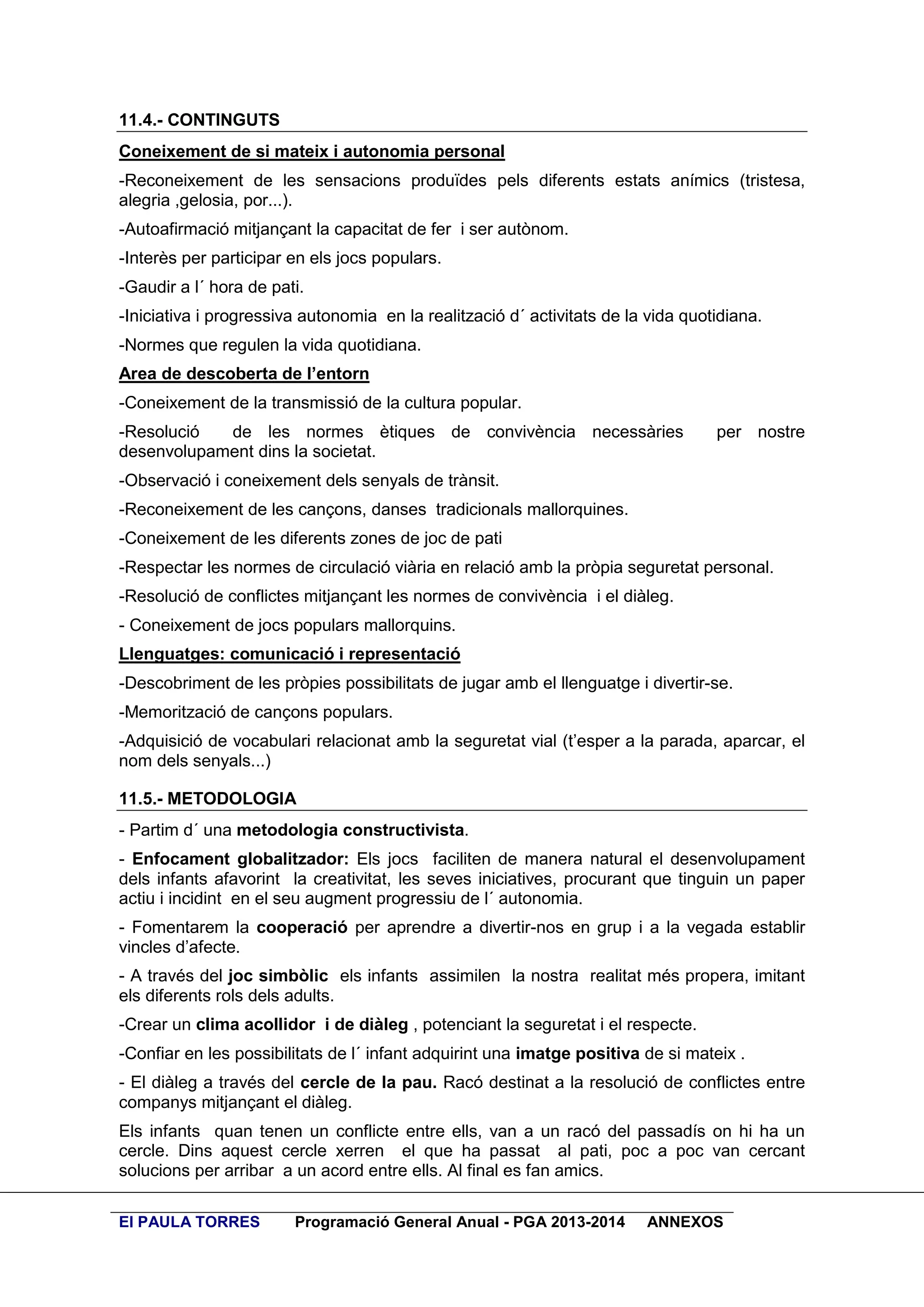 11.4.- CONTINGUTS
Coneixement de si mateix i autonomia personal
-Reconeixement de les sensacions produïdes pels diferents estats anímics (tristesa,
alegria ,gelosia, por...).
-Autoafirmació mitjançant la capacitat de fer i ser autònom.
-Interès per participar en els jocs populars.
-Gaudir a l´ hora de pati.
-Iniciativa i progressiva autonomia en la realització d´ activitats de la vida quotidiana.
-Normes que regulen la vida quotidiana.
Area de descoberta de l’entorn
-Coneixement de la transmissió de la cultura popular.
-Resolució
de les normes ètiques de convivència necessàries
desenvolupament dins la societat.

per nostre

-Observació i coneixement dels senyals de trànsit.
-Reconeixement de les cançons, danses tradicionals mallorquines.
-Coneixement de les diferents zones de joc de pati
-Respectar les normes de circulació viària en relació amb la pròpia seguretat personal.
-Resolució de conflictes mitjançant les normes de convivència i el diàleg.
- Coneixement de jocs populars mallorquins.
Llenguatges: comunicació i representació
-Descobriment de les pròpies possibilitats de jugar amb el llenguatge i divertir-se.
-Memorització de cançons populars.
-Adquisició de vocabulari relacionat amb la seguretat vial (t’esper a la parada, aparcar, el
nom dels senyals...)
11.5.- METODOLOGIA
- Partim d´ una metodologia constructivista.
- Enfocament globalitzador: Els jocs faciliten de manera natural el desenvolupament
dels infants afavorint la creativitat, les seves iniciatives, procurant que tinguin un paper
actiu i incidint en el seu augment progressiu de l´ autonomia.
- Fomentarem la cooperació per aprendre a divertir-nos en grup i a la vegada establir
vincles d’afecte.
- A través del joc simbòlic els infants assimilen la nostra realitat més propera, imitant
els diferents rols dels adults.
-Crear un clima acollidor i de diàleg , potenciant la seguretat i el respecte.
-Confiar en les possibilitats de l´ infant adquirint una imatge positiva de si mateix .
- El diàleg a través del cercle de la pau. Racó destinat a la resolució de conflictes entre
companys mitjançant el diàleg.
Els infants quan tenen un conflicte entre ells, van a un racó del passadís on hi ha un
cercle. Dins aquest cercle xerren el que ha passat al pati, poc a poc van cercant
solucions per arribar a un acord entre ells. Al final es fan amics.
EI PAULA TORRES

Programació General Anual - PGA 2013-2014

ANNEXOS

 