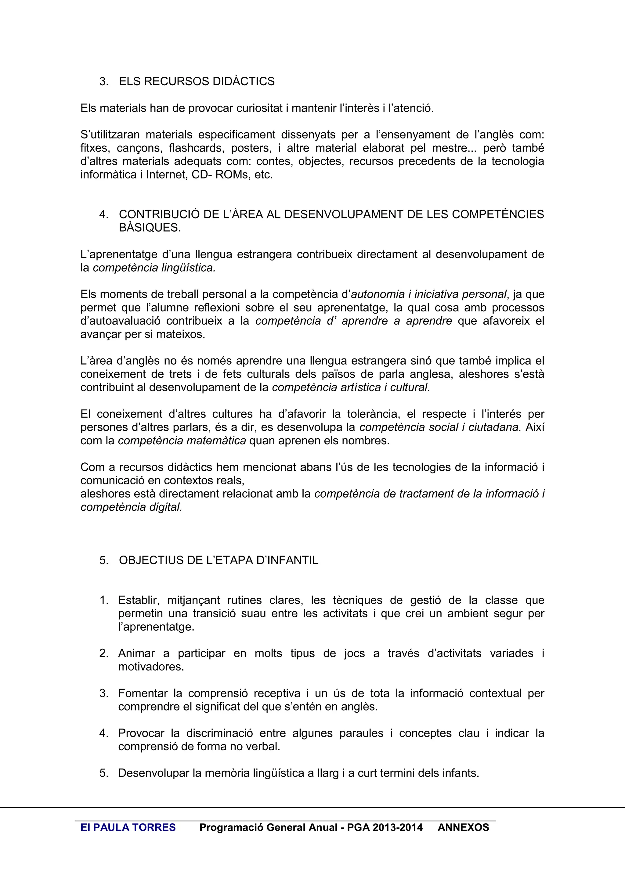 3. ELS RECURSOS DIDÀCTICS
Els materials han de provocar curiositat i mantenir l’interès i l’atenció.
S’utilitzaran materials especificament dissenyats per a l’ensenyament de l’anglès com:
fitxes, cançons, flashcards, posters, i altre material elaborat pel mestre... però també
d’altres materials adequats com: contes, objectes, recursos precedents de la tecnologia
informàtica i Internet, CD- ROMs, etc.
4. CONTRIBUCIÓ DE L’ÀREA AL DESENVOLUPAMENT DE LES COMPETÈNCIES
BÀSIQUES.
L’aprenentatge d’una llengua estrangera contribueix directament al desenvolupament de
la competència lingüística.
Els moments de treball personal a la competència d’autonomia i iniciativa personal, ja que
permet que l’alumne reflexioni sobre el seu aprenentatge, la qual cosa amb processos
d’autoavaluació contribueix a la competència d’ aprendre a aprendre que afavoreix el
avançar per si mateixos.
L’àrea d’anglès no és només aprendre una llengua estrangera sinó que també implica el
coneixement de trets i de fets culturals dels països de parla anglesa, aleshores s’està
contribuint al desenvolupament de la competència artística i cultural.
El coneixement d’altres cultures ha d’afavorir la tolerància, el respecte i l’interés per
persones d’altres parlars, és a dir, es desenvolupa la competència social i ciutadana. Així
com la competència matemàtica quan aprenen els nombres.
Com a recursos didàctics hem mencionat abans l’ús de les tecnologies de la informació i
comunicació en contextos reals,
aleshores està directament relacionat amb la competència de tractament de la informació i
competència digital.

5. OBJECTIUS DE L’ETAPA D’INFANTIL

1. Establir, mitjançant rutines clares, les tècniques de gestió de la classe que
permetin una transició suau entre les activitats i que crei un ambient segur per
l’aprenentatge.
2. Animar a participar en molts tipus de jocs a través d’activitats variades i
motivadores.
3. Fomentar la comprensió receptiva i un ús de tota la informació contextual per
comprendre el significat del que s’entén en anglès.
4. Provocar la discriminació entre algunes paraules i conceptes clau i indicar la
comprensió de forma no verbal.
5. Desenvolupar la memòria lingüística a llarg i a curt termini dels infants.

EI PAULA TORRES

Programació General Anual - PGA 2013-2014

ANNEXOS

 