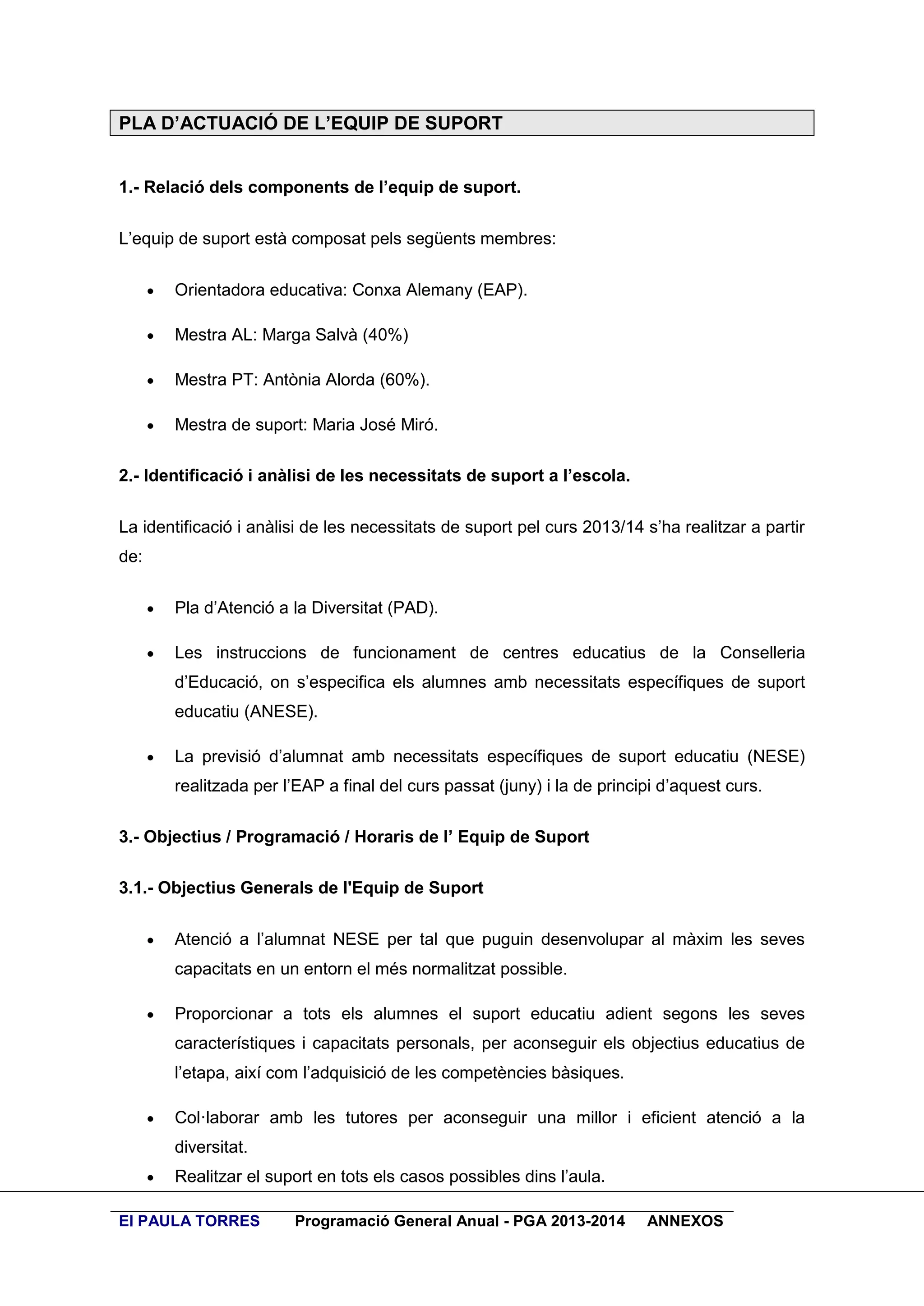 PLA D’ACTUACIÓ DE L’EQUIP DE SUPORT
1.- Relació dels components de l’equip de suport.
L’equip de suport està composat pels següents membres:


Orientadora educativa: Conxa Alemany (EAP).



Mestra AL: Marga Salvà (40%)



Mestra PT: Antònia Alorda (60%).



Mestra de suport: Maria José Miró.

2.- Identificació i anàlisi de les necessitats de suport a l’escola.
La identificació i anàlisi de les necessitats de suport pel curs 2013/14 s’ha realitzar a partir
de:


Pla d’Atenció a la Diversitat (PAD).



Les instruccions de funcionament de centres educatius de la Conselleria
d’Educació, on s’especifica els alumnes amb necessitats específiques de suport
educatiu (ANESE).



La previsió d’alumnat amb necessitats específiques de suport educatiu (NESE)
realitzada per l’EAP a final del curs passat (juny) i la de principi d’aquest curs.

3.- Objectius / Programació / Horaris de l’ Equip de Suport
3.1.- Objectius Generals de l'Equip de Suport


Atenció a l’alumnat NESE per tal que puguin desenvolupar al màxim les seves
capacitats en un entorn el més normalitzat possible.



Proporcionar a tots els alumnes el suport educatiu adient segons les seves
característiques i capacitats personals, per aconseguir els objectius educatius de
l’etapa, així com l’adquisició de les competències bàsiques.



Col·laborar amb les tutores per aconseguir una millor i eficient atenció a la
diversitat.



Realitzar el suport en tots els casos possibles dins l’aula.

EI PAULA TORRES

Programació General Anual - PGA 2013-2014

ANNEXOS

 