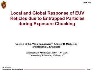 Local and Global Response of EUV Reticles due to Entrapped Particles during Exposure Chucking  Computational Mechanics Center  (UW-CMC) University of Wisconsin, Madison, WI Preetish Sinha, Vasu Ramaswamy, Andrew R. Mikkelson  and Roxann L. Engelstad 